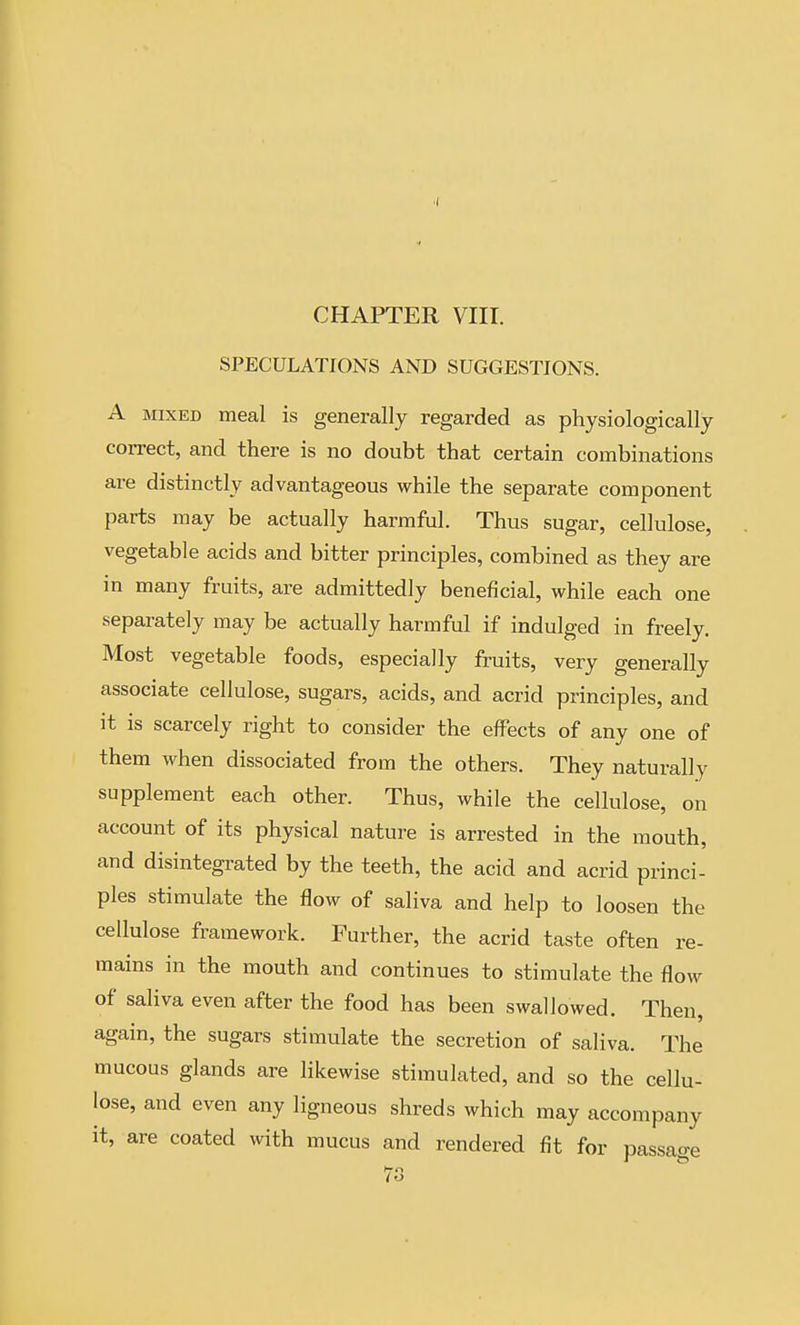 SPECULATIONS AND SUGGESTIONS. A MIXED meal is generally regarded as physiologically correct, and there is no doubt that certain combinations are distinctly advantageous while the separate component parts may be actually harmful. Thus sugar, cellulose, vegetable acids and bitter principles, combined as they are in many fruits, are admittedly beneficial, while each one separately may be actually harmful if indulged in freely. Most vegetable foods, especially fruits, very generally associate cellulose, sugars, acids, and acrid principles, and it is scarcely right to consider the effects of any one of them when dissociated from the others. They naturally supplement each other. Thus, while the cellulose, on account of its physical nature is arrested in the mouth, and disintegrated by the teeth, the acid and acrid princi- ples stimulate the flow of saliva and help to loosen the cellulose framework. Further, the acrid taste often re- mains in the mouth and continues to stimulate the flow of saliva even after the food has been swallowed. Then, again, the sugars stimulate the secretion of saliva. The mucous glands are likewise stimulated, and so the cellu- lose, and even any ligneous shreds which may accompany it, are coated with mucus and rendered fit for passao-e