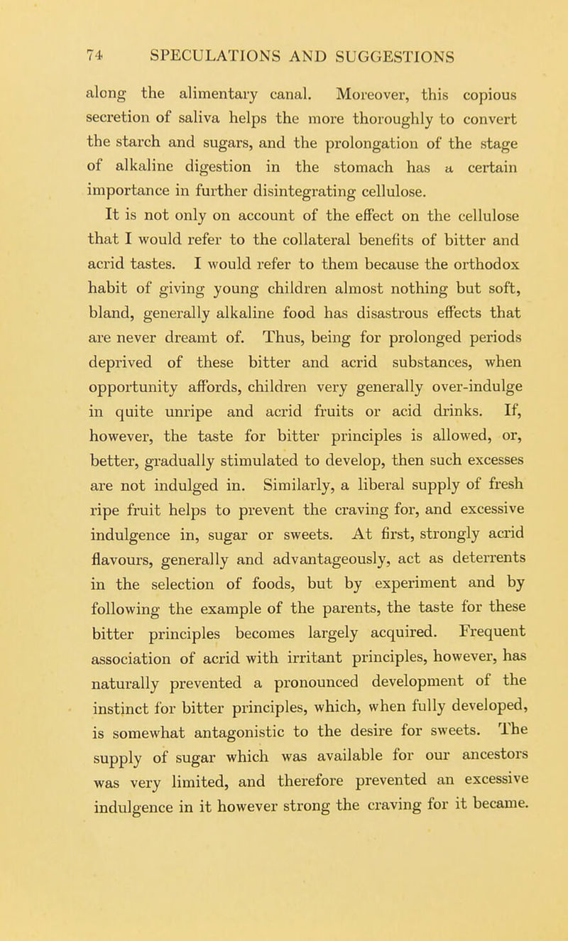 along the alimentary canal. Moreover, this copious secretion of saliva helps the more thoroughly to convert the starch and sugars, and the prolongation of the stage of alkaline digestion in the stomach has a certain importance in further disintegrating cellulose. It is not only on account of the effect on the cellulose that I would refer to the collateral benefits of bitter and acrid tastes. I would refer to them because the orthodox habit of giving young children almost nothing but soft, bland, generally alkaline food has disastrous effects that are never dreamt of. Thus, being for prolonged periods deprived of these bitter and acrid substances, when opportunity affords, children very generally over-indulge in quite unripe and acrid fruits or acid drinks. If, however, the taste for bitter principles is allowed, or, better, gradually stimulated to develop, then such excesses are not indulged in. Similarly, a liberal supply of fresh ripe fruit helps to prevent the craving for, and excessive indulgence in, sugar or sweets. At first, strongly acrid flavours, generally and advantageously, act as deterrents in the selection of foods, but by experiment and by following the example of the parents, the taste for these bitter principles becomes largely acquired. Frequent association of acrid with irritant principles, however, has naturally prevented a pronounced development of the instinct for bitter principles, which, when fully developed, is somewhat antagonistic to the desire for sweets. The supply of sugar which was available for our ancestors was very limited, and therefore prevented an excessive indulgence in it however strong the craving for it became.