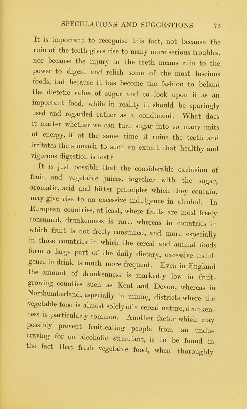 It is important to recognise this fact, not because the rum of the teeth gives rise to many more serious troubles, nor because the injury to the teeth means ruin to the power to digest and relish some of the most luscious foods, but because it has become the fashion to belaud the dietetic value of sugar and to look upon it as an important food, while in reality it should be sparingly used and regarded rather as a condiment. What does it matter whether we can turn sugar into so many units of energy, if at the same time it ruins the teeth and irritates the stomach to such an extent that healthy and vigorous digestion is lost ? It is just possible that the considerable exclusion of fruit and vegetable juices, together with the sugar, aromatic, acid and bitter principles which they contain, may give rise to an excessive indulgence in alcohol. In European countries, at least, where fruits are most freely consumed, drunkenness is rare, whereas in countries in which fruit is not freely consumed, and more especially in those countries in which the cereal and animal foods form a large part of the daily dietary, excessive indul- gence in drink is much more frequent. Even in England the amount of drunkenness is markedly low in fruit- growing counties such as Kent and Devon, whereas in Northumberland, especially in mining districts where the vegetable food is almost solely of a cereal nature, drunken- ness IS particularly common. Another factor which may possibly prevent fruit-eating people from an undue cravmg for an alcoholic stimulant, is to be found in the fact that fresh vegetable food, when thoroughly