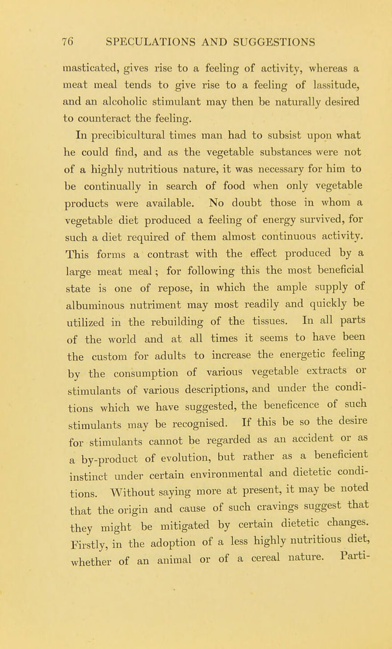 masticated, gives rise to a feeling of activity, whereas a meat meal tends to give rise to a feeling of lassitude, and an alcoholic stimulant may then be naturally desired to counteract the feeling. In precibicultural times man had to subsist upon what he could find, and as the vegetable substances were not of a highly nutritious nature, it was necessary for him to be continually in search of food when only vegetable products were available. No doubt those in whom a vegetable diet produced a feeling of energy survived, for such a diet required of them almost continuous activity. This forms a contrast with the effect produced by a large meat meal; for following this the most beneficial state is one of repose, in which the ample supply of albuminous nutriment may most readily and quickly be utilized in the rebuilding of the tissues. In all parts of the world and at all times it seems to have been the custom for adults to increase the energetic feeling by the consumption of various vegetable extracts or stimulants of various descriptions, and under the condi- tions which we have suggested, the beneficence of such stimulants may be recognised. If this be so the desire for stimulants cannot be regarded as an accident or as a by-product of evolution, but rather as a beneficient instinct under certain environmental and dietetic condi- tions. Without saying more at present, it may be noted that the origin and cause of such cravings suggest that they might be mitigated by certain dietetic changes. Firstly, in the adoption of a less highly nutritious diet, whether of an animal or of a cereal nature. Parti-