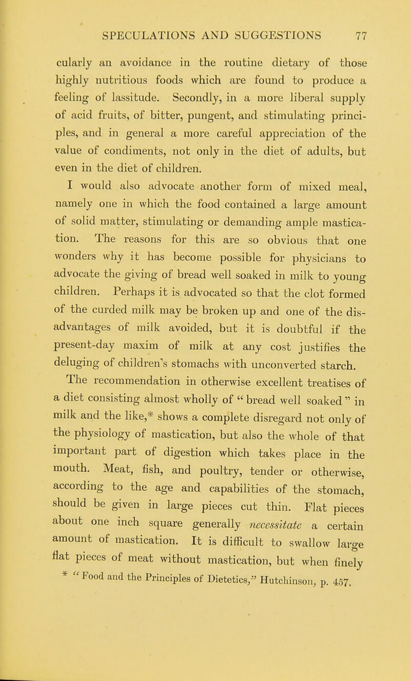 cularly an avoidance in the i-outine dietary of those highly nutritious foods which are found to produce a feeHng of lassitude. Secondly, in a more liberal supply of acid fruits, of bitter, pungent, and stimulating princi- ples, and in general a more careful appreciation of the value of condiments, not only in the diet of adults, but even in the diet of children. I would also advocate another form of mixed meal, namely one in which the food contained a large amount of solid matter, stimulating or demanding ample mastica- tion. The reasons for this are so obvious that one wonders why it has become possible for physicians to advocate the giving of bread well soaked in milk to young children. Perhaps it is advocated so that the clot formed of the curded milk may be broken up and one of the dis- advantages of milk avoided, but it is doubtful if the present-day maxim of milk at any cost justifies the deluging of children's stomachs with unconverted starch. The recommendation in otherwise excellent treatises of a diet consisting almost wholly of  bread well soaked  in milk and the like,* shows a complete disregard not only of the physiology of mastication, but also the whole of that important part of digestion which takes place in the mouth. Meat, fish, and poultry, tender or otherwise, according to the age and capabilities of the stomach, should be given in large pieces cut thin. Flat pieces about one inch square generally necessitate a certain amount of mastication. It is difficult to swallow large flat pieces of meat without mastication, but when finely * Food and the Principles of Dietetics/' Hutchinson, p. 457.