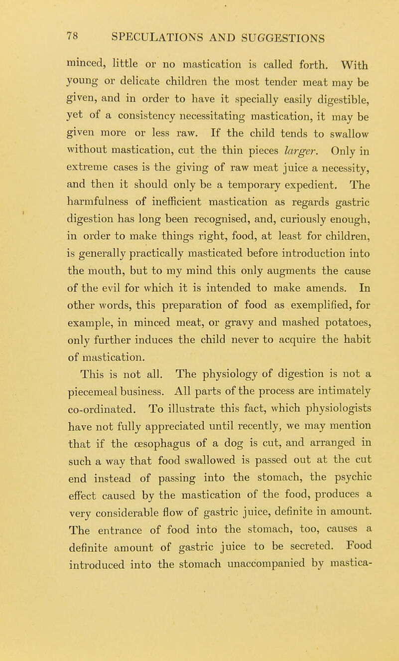 minced, little or no mastication is called forth. With young or delicate children the most tender meat may be given, and in order to have it specially easily digestible, yet of a consistency necessitating mastication, it may be given more or less raw. If the child tends to swallow without mastication, cut the thin pieces larger. Only in extreme cases is the giving of raw meat juice a necessity, and then it should only be a temporary expedient. The harmfulness of inefficient mastication as regards gastric digestion has long been recognised, and, curiously enough, in order to make things right, food, at least for children, is generally practically masticated before introduction into the mouth, but to my mind this only augments the cause of the evil for which it is intended to make amends. In other words, this preparation of food as exemplified, for example, in minced meat, or gravy and mashed potatoes, only further induces the child never to acquire the habit of mastication. This is not all. The physiology of digestion is not a piecemeal business. All parts of the process are intimately co-ordinated. To illustrate this fact, which physiologists have not fully appreciated until recently, we may mention that if the oesophagus of a dog is cut, and arranged in such a way that food swallowed is passed out at the cut end instead of passing into the stomach, the psychic effect caused by the mastication of the food, produces a very considerable flow of gastric juice, definite in amount. The entrance of food into the stomach, too, causes a definite amount of gastric juice to be secreted. Food introduced into the stomach unaccompanied by mastica-