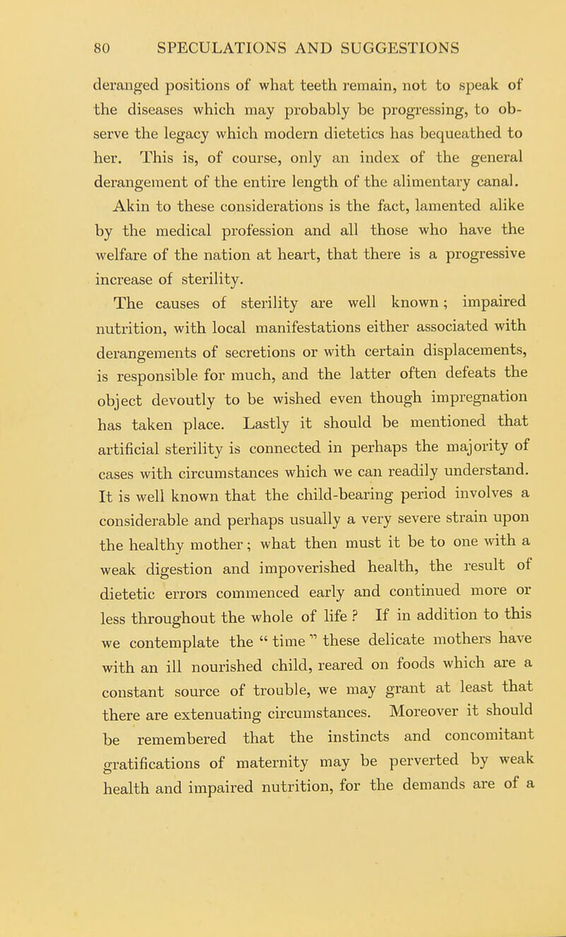 deranged positions of what teeth remain, not to speak of the diseases which may probably be progressing, to ob- serve the legacy which modern dietetics has bequeathed to her. This is, of course, only an index of the general derangement of the entire length of the alimentary canal. Akin to these considerations is the fact, lamented alike by the medical profession and all those who have the welfare of the nation at heart, that there is a progressive increase of sterility. The causes of sterility are well known; impaired nutrition, with local manifestations either associated with derangements of secretions or with certain displacements, is responsible for much, and the latter often defeats the object devoutly to be wished even though impregnation has taken place. Lastly it should be mentioned that artificial sterility is connected in perhaps the majority of cases with circumstances which we can readily understand. It is well known that the child-bearing period involves a considerable and perhaps usually a very severe strain upon the healthy mother; what then must it be to one with a weak digestion and impoverished health, the result of dietetic errors commenced early and continued more or less throughout the whole of life ? If in addition to this we contemplate the  time  these delicate mothers have with an ill nourished child, reared on foods which are a constant source of trouble, we may grant at least that there are extenuating circumstances. Moreover it should be remembered that the instincts and concomitant gratifications of maternity may be perverted by weak health and impaired nutrition, for the demands are of a