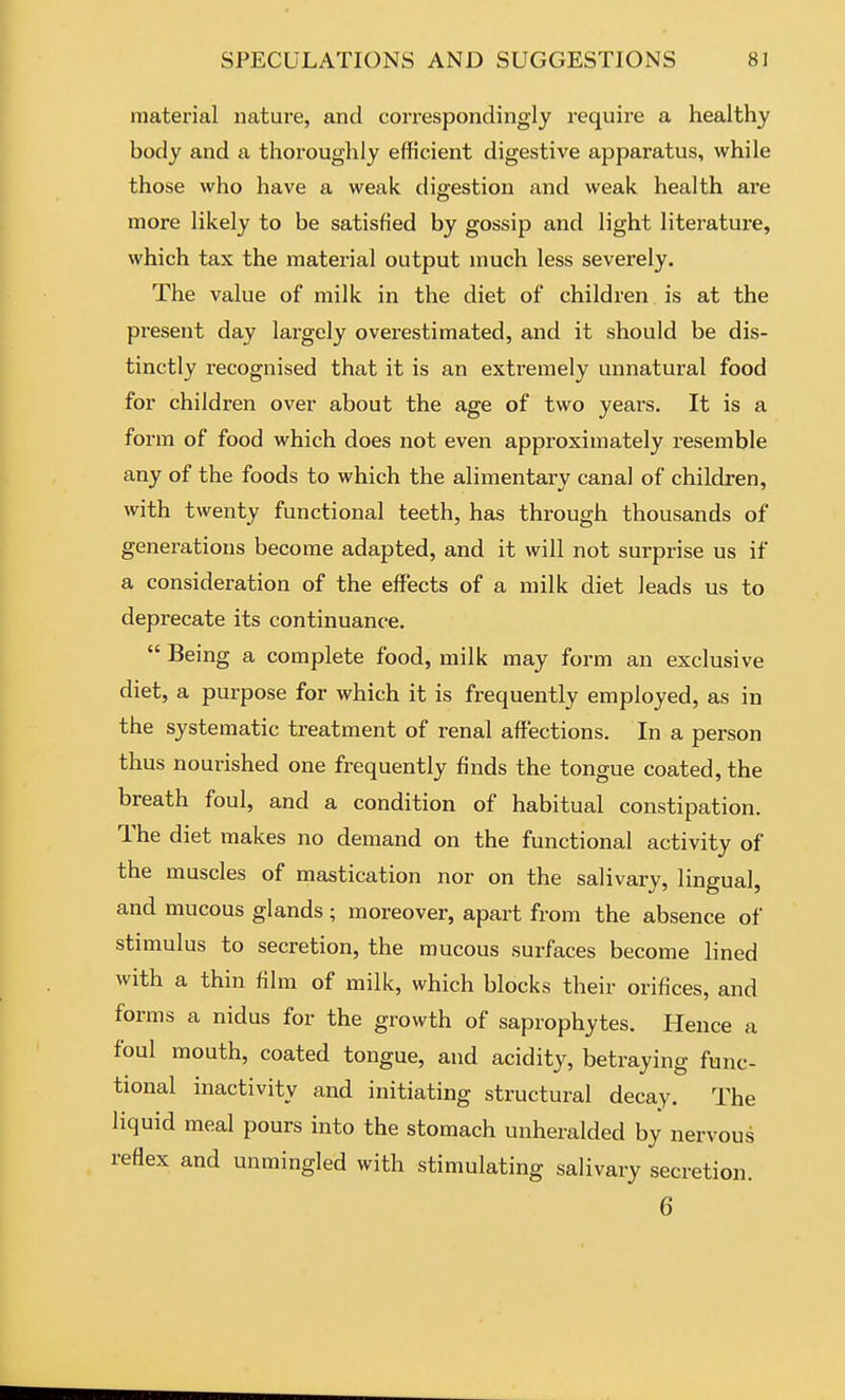 material nature, and correspondingly require a healthy body and a thoroughly efficient digestive apparatus, while those who have a weak digestion and weak health ai'e more likely to be satisfied by gossip and light literature, which tax the material output much less severely. The value of milk in the diet of children is at the present day largely overestimated, and it should be dis- tinctly recognised that it is an extremely unnatural food for children over about the age of two years. It is a form of food which does not even approximately resemble any of the foods to which the alimentary canal of children, with twenty functional teeth, has through thousands of generations become adapted, and it will not surprise us if a consideration of the effects of a milk diet leads us to deprecate its continuance.  Being a complete food, milk may form an exclusive diet, a purpose for which it is frequently employed, as in the systematic treatment of renal affections. In a person thus nourished one frequently finds the tongue coated, the breath foul, and a condition of habitual constipation. The diet makes no demand on the functional activity of the muscles of mastication nor on the salivary, lingual, and mucous glands ; moreover, apart from the absence of stimulus to secretion, the mucous surfaces become lined with a thin film of milk, which blocks their orifices, and forms a nidus for the growth of saprophytes. Hence a foul mouth, coated tongue, and acidity, betraying func- tional inactivity and initiating structural decay. The liquid meal pours into the stomach unheralded by nervous reflex and unmingled with stimulating salivary secretion. 6