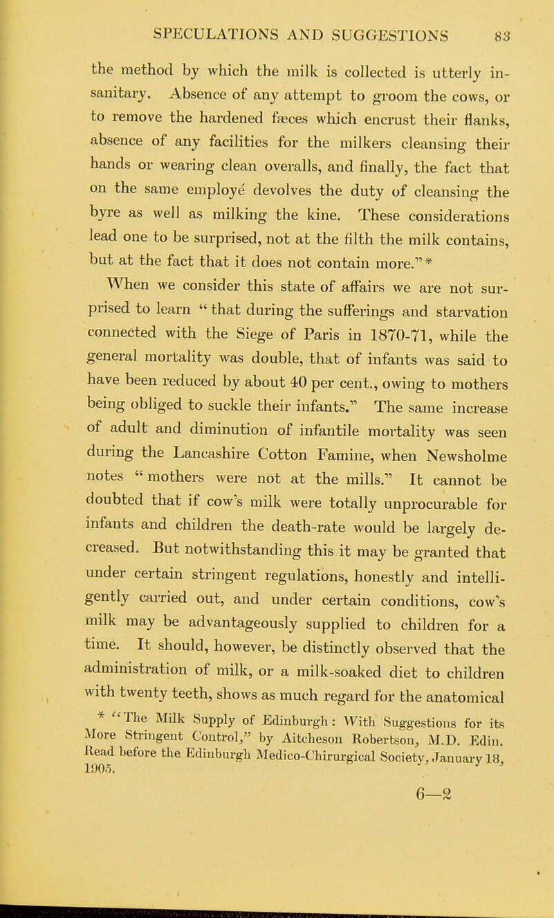 the method by which the milk is collected is utterly in- sanitaiy. Absence of any attempt to groom the cows, or to remove the hardened fccces which encrust their flanks absence of any facilities for the milkers cleansing their hands or wearing clean overalls, and finally, the fact that on the same employe devolves the duty of cleansing the byre as well as milking the kine. These considerations lead one to be surprised, not at the filth the milk contains, but at the fact that it does not contain more. * When we consider this state of affairs we are not sur- prised to learn  that during the suflFerings and starvation connected with the Siege of Paris in 1870-71, while the general mortality was double, that of infants was said to have been reduced by about 40 per cent., owing to mothers being obliged to suckle their infants. The same increase of adult and diminution of infantile mortality was seen during the Lancashire Cotton Famine, when Newsholme notes  mothers were not at the mills. It cannot be doubted that if cow's milk were totally unprocurable for infants and children the death-rate would be largely de- creased. But notwithstanding this it may be granted that under certain stringent regulations, honestly and intelli- gently carried out, and under certain conditions, cow's milk may be advantageously supplied to children for a time. It should, however, be distinctly observed that the administration of milk, or a milk-soaked diet to children with twenty teeth, shows as much regard for the anatomical * The Milk Supply of Edinburgli: With Suggestions for its More Stringent Control/' by Aitchesou Robertson, M.D. Edin. ^^^^^^ Edinburgh Medico-Chirurgical Society, January 18, 6—2