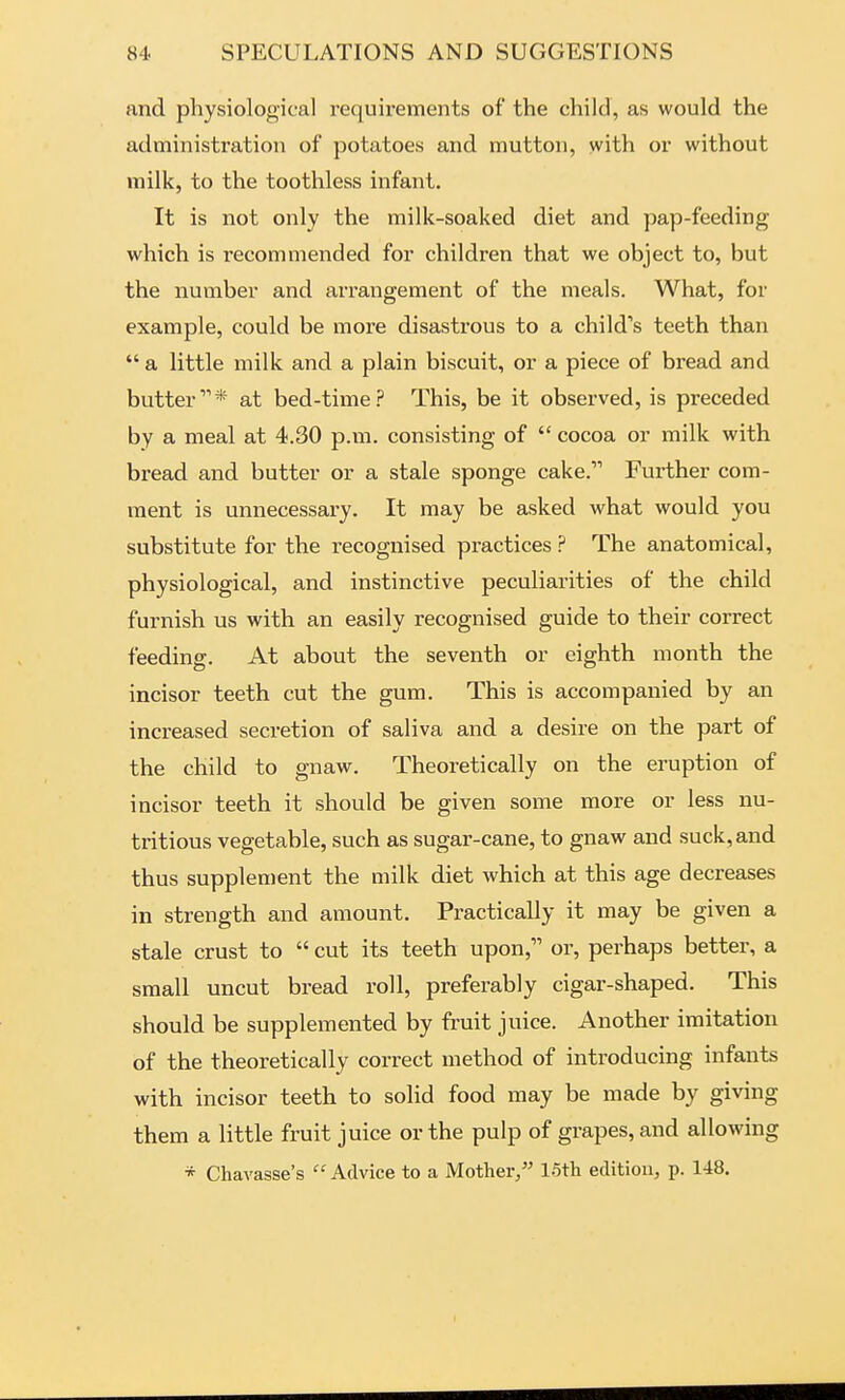 and physiological requirements of the child, as would the administration of potatoes and mutton, with or without milk, to the toothless infant. It is not only the milk-soaked diet and pap-feeding which is recommended for children that we object to, but the number and arrangement of the meals. What, for example, could be more disastrous to a child's teeth than  a little milk and a plain biscuit, or a piece of bread and butter'* at bed-time? This, be it observed, is preceded by a meal at 4.30 p.m. consisting of  cocoa or milk with bread and butter or a stale sponge cake. Further com- ment is unnecessary. It may be asked what would you substitute for the recognised practices ? The anatomical, physiological, and instinctive peculiarities of the child furnish us with an easily recognised guide to their correct feeding. At about the seventh or eighth month the incisor teeth cut the gum. This is accompanied by an increased secretion of saliva and a desire on the part of the child to gnaw. Theoretically on the eruption of incisor teeth it should be given some more or less nu- tritious vegetable, such as sugar-cane, to gnaw and suck, and thus supplement the milk diet which at this age decreases in strength and amount. Practically it may be given a stale crust to  cut its teeth upon, or, perhaps better, a small uncut bread roll, preferably cigar-shaped. This should be supplemented by fruit juice. Another imitation of the theoretically correct method of introducing infants with incisor teeth to solid food may be made by giving them a little fruit juice or the pulp of grapes, and allowing * Chavasse's Advice to a Mother/' 15th edition, p. 148.