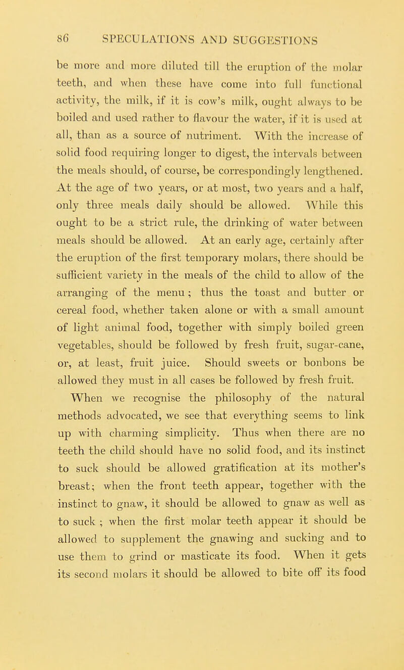 be more and more diluted till the eruption of the molar teeth, and when these have come into full functional activity, the milk, if it is cow's milk, ought always to be boiled and used rather to flavour the water, if it is used at all, than as a source of nutriment. With the increase of solid food requiring longer to digest, the intervals between the meals should, of course, be correspondingly lengthened. At the age of two years, or at most, two years and a half, only three meals daily should be allowed. While this ought to be a strict rule, the drinking of water between meals should be allowed. At an early age, certainly after the eruption of the first temporary molars, there should be sufficient variety in the meals of the child to allow of the arranging of the menu; thus the toast and butter or cei'eal food, whether taken alone or with a small amount of light animal food, together with simply boiled green vegetables, should be followed by fresh fruit, sugar-cane, or, at least, fruit juice. Should sweets or bonbons be allowed they must in all cases be followed by fresh fruit. When we recognise the philosophy of the natural methods advocated, we see that everything seems to link up with charming simplicity. Thus when there are no teeth the child should have no solid food, and its instinct to suck should be allowed gratification at its mother's breast; when the front teeth appear, together with the instinct to gnaw, it should be allowed to gnaw as well as to suck ; when the first molar teeth appear it should be allowed to supplement the gnawing and sucking and to use them to grind or masticate its food. When it gets its second molars it should be allowed to bite oft' its food