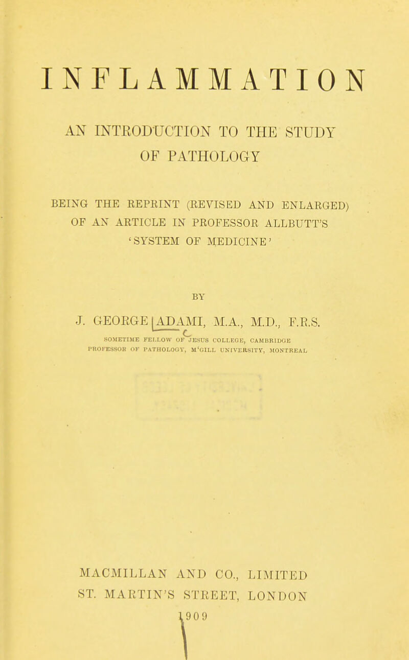 AN INTRODUCTION TO THE STUDY OF PATHOLOGY BEING THE REPRINT (REVISED AND ENLARGED) OF AN ARTICLE IN PROFESSOR ALLBUTT'S 'SYSTEM OF MEDICINE' BY J. GEQEGE [ADAMI, M.A., M.D, F.R.S. SOMETIME FEr.LOW OI^ESUS COLLEGE, CAMBRIDGE PROFESSOB OK PATHOLOGY, M'GILL UNIVEBSITY, MONTREAL MACMILLAN AND CO., LIMITED ST. MARTIN'S STREET, LONDON