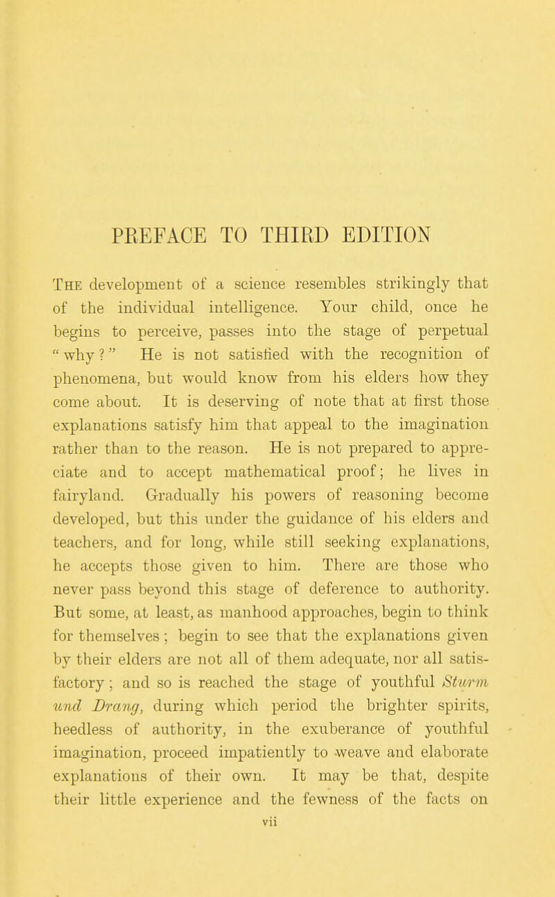 The development of a science resembles strikingly that of the individual intelligence. Your child, once he begins to perceive, passes into the stage of perpetual  why ? He is not satisfied with the recognition of phenomena, but would know from his elders how they come about. It is deserving of note that at first those explanations satisfy him that appeal to the imagination rather than to the reason. He is not prepared to appre- ciate and to accept mathematical proof; he lives in fairyland. Gradually his powers of reasoning become developed, but this under the guidance of his elders and teachers, and for long, while still seeking explanations, he accepts those given to him. There are those who never pass beyond this stage of deference to authority. But some, at least, as manhood approaches, begin to think for themselves; begin to see that the explanations given by their elders are not all of them adequate, nor all satis- factory ; and so is reached the stage of youthful Sturm unci Drang, during which period the brighter spirits, heedless of authority, in the exuberance of youthful imagination, proceed impatiently to weave and elaborate explanations of their own. It may be that, despite their little experience and the fewness of the facts on