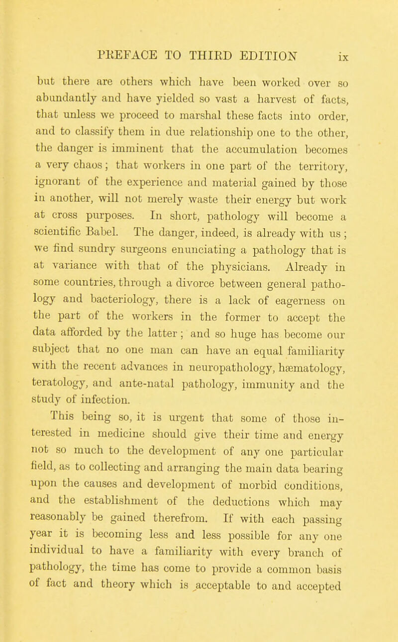 but there are others which have been worked over so abundantly and have yielded so vast a harvest of facts, that unless we proceed to marshal these facts into order, and to classify them in due relationship one to the other, the danger is imminent that the accumulation becomes a very chaos; that workers in one part of the territory, ignorant of the experience and material gained by those in another, will not merely waste their energy but work at cross purposes. In short, pathology will become a scientific Babel. The danger, indeed, is already with us ; we find sundry surgeons enunciating a pathology that is at variance with that of the physicians. Already in some countries, through a divorce between general patho- logy and bacteriology, there is a lack of eagerness on the part of the workers in the former to accept the data afforded by the latter; and so huge has become our subject that no one man can have an equal familiarity with the recent advances in neuropathology, heematology, teratology, and ante-natal pathology, immunity and the study of infection. This being so, it is urgent that some of those in- terested in medicine should give their time and energy not so much to the development of any one particular field, as to collecting and arranging the main data bearing upon the causes and development of morbid conditions, and the establishment of the deductions which may reasonably be gained therefrom. If with each passing year it is becoming less and less possible for any one individual to have a familiarity with every branch of pathology, the time has come to provide a common basis of fact and theory which is acceptable to and accepted