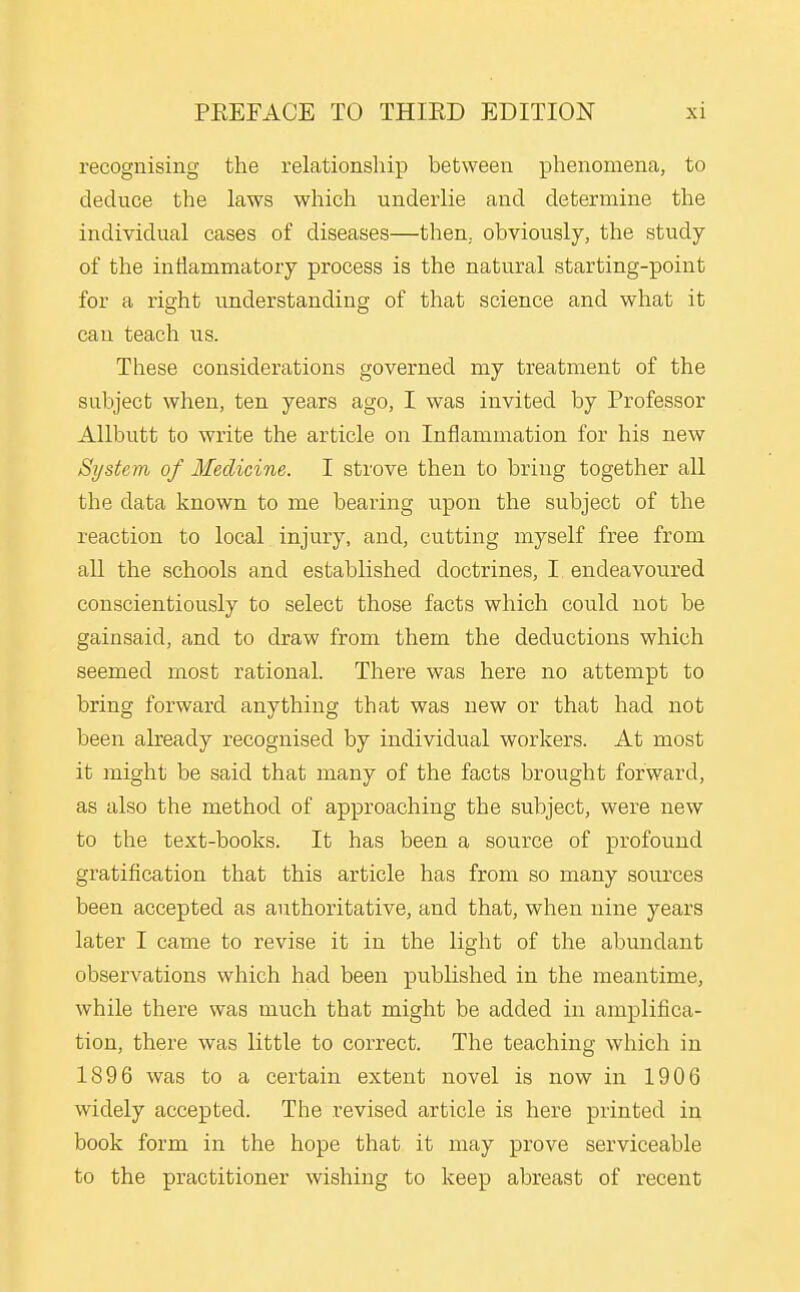 recognising the relationship between phenomena, to deduce the laws which underlie and determine the individual cases of diseases—then, obviously, the study of the inflammatory process is the natural starting-point for a right understanding of that science and what it can teach us. These considerations governed my treatment of the subject when, ten years ago, I was invited by Professor Allbutt to write the article on Inflammation for his new System of Medicine. I strove then to bring together all the data known to me bearing upon the subject of the reaction to local injury, and, cutting myself free from all the schools and established doctrines, I endeavoured conscientiously to select those facts which could not be gainsaid, and to draw from them the deductions which seemed most rational. There was here no attempt to bring forward anything that was new or that had not been already recognised by individual workers. At most it might be said that many of the facts brought forward, as also the method of approaching the subject, were new to the text-books. It has been a source of profound gratification that this article has from so many sources been accepted as authoritative, and that, when nine years later I came to revise it in the light of the abundant observations which had been published in the meantime, while there was much that might be added in amplifica- tion, there was little to correct. The teaching which in 1896 was to a certain extent novel is now in 190 6 widely accepted. The revised article is here printed in book form in the hope that it may prove serviceable to the practitioner wishing to keep abreast of recent