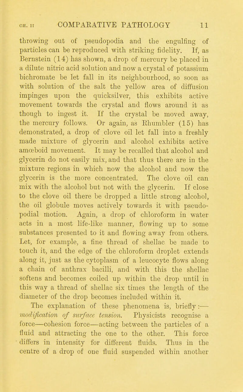 throwing out of pseudopodia and the engulfing of particles can be reproduced with striking fidelity. If, as Bernstein (14) has shown, a drop of mercury be placed in a dilute nitric acid solution and now a crystal of potassium bichromate be let fall in its neighbourhood, so soon as with solution of the salt the yellow area of diffusion impinges upon the quicksilver, this exhibits active movement towards the crystal and flows around it as though to ingest it. If the crystal be moved away, the mercury follows. Or again, as Ehumbler (15) has demonstrated, a drop of clove oil let fall into a freshly made mixture of glycerin and alcohol exhibits active amoeboid movement. It may be recalled that alcohol and glycerin do not easily mix, and that thus there are in the mixture regions in which now the alcohol and now the glycerin is the more concentrated. The clove oil can mix with the alcohol but not with the glycerin. If close to the clove oil there be dropped a little strong alcohol, the oil globule moves actively towards it with pseudo- podial motion. Again, a drop of chloroform in water acts in a most life-like manner, flowing up to some substances presented to it and flowing away from others. Let, for example, a fine thread of shellac be made to touch it, and the edge of the chloroform droplet extends along it, just as the cytoplasm of a leucocyte flows along a chain of anthrax bacilli, and with this the shellac softens and becomes coiled up within the drop until in this way a thread of shellac six times the length of the diameter of the drop becomes included within it. The explanation of these phenomena is, briefly:— modification of surface tension. Physicists recognise a force—cohesion force—acting between the particles of a fluid and attracting the one to the other. This force differs in intensity for different fluids. Thus in the centre of a drop of one fluid suspended within another