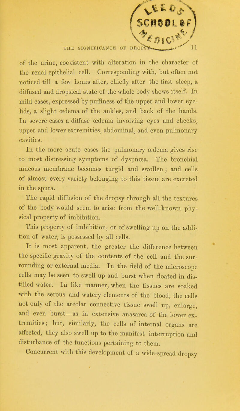 of the urine, coexistent with alteration in the character of the renal epithelial cell. Corresponding with, but often not noticed till a few hours after, chiefly after the first sleep, a difi:used and dropsical state of the whole body shows itself. In mild cases, expressed by puffiness of the upper and lower eye- lids, a slight oedema of the ankles, and back of the hands. In severe cases a diffuse oedema involving eyes and cheeks, upper and lower extremities, abdominal, and even pulmonary cavities. In the more acute cases the pulmonary oedema gives rise to most distressing symptoms of dyspnoea. The bronchial mucous membrane becomes turgid and swollen; and cells of almost every variety belonging to this tissue are excreted in the sputa. The rapid difi'usion of the dropsy through all the textures of the body would seem to arise from the well-known phy- sical property of imbibition. This property of imbibition, or of swelling up on the addi- tion of water, is possessed by all cells. It is most apparent, the greater the difi'erence between the specific gravity of the contents of the cell and the sur- rounding or external media. In the field of the microscope cells may be seen to swell up and burst when floated in dis- tilled water. In like manner, when the tissues are soaked with the serous and watery elements of the blood, the cells not only of the areolar connective tissue swell up, enlarge, and even burst—as in extensive anasarca of the lower ex- tremities; but, similarly, the cells of internal organs are aff'ected, they also swell up to the manifest interruption and disturbance of the functions pertaining to them. Concurrent with this development of a wide-spread dropsy