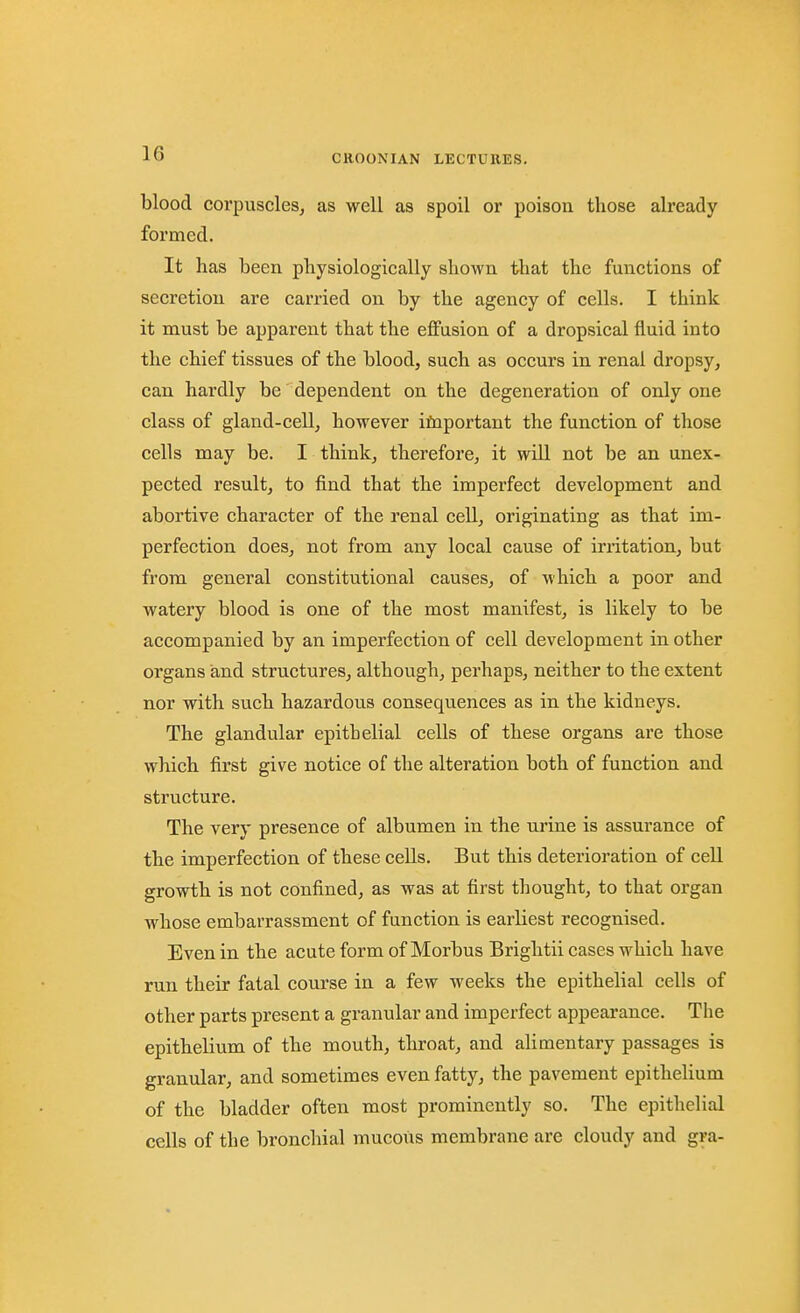 blood corpuscles, as well as spoil or poison those already formed. It has been physiologically shown that the functions of secretion are carried on by the agency of cells. I think it must be apparent that the effusion of a dropsical fluid into the chief tissues of the blood, such as occurs in renal dropsy, can hardly be dependent on the degeneration of only one class of gland-cell, however ifnportant the function of those cells may be. I think, therefore, it will not be an unex- pected result, to find that the imperfect development and abortive character of the renal cell, originating as that im- perfection does, not from any local cause of irritation, but from general constitutional causes, of which a poor and watery blood is one of the most manifest, is likely to be accompanied by an imperfection of cell development in other organs and structures, although, perhaps, neither to the extent nor with such hazardous consequences as in the kidneys. The glandular epithelial cells of these organs are those which first give notice of the alteration both of function and structure. The very presence of albumen in the urine is assurance of the imperfection of these cells. But this deterioration of cell growth is not confined, as was at first thought, to that organ whose embarrassment of function is earliest recognised. Even in the acute form of Morbus Brightii cases which have run their fatal course in a few weeks the epithelial cells of other parts present a granular and imperfect appearance. The epithelium of the mouth, throat, and alimentary passages is granular, and sometimes even fatty, the pavement epithelium of the bladder often most prominently so. The epithelial cells of the bronchial mucous membrane are cloudy and gra-