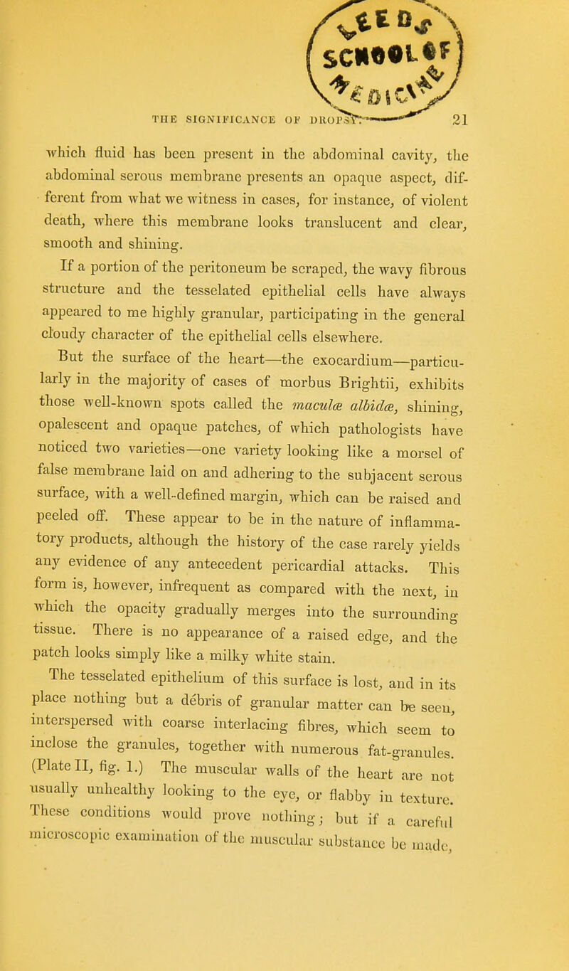 — - *v/ THE SIGNIFICANCE 01'' DRor. which fluid has been present in the abdominal cavity, the abdominal serous membrane presents an opaque aspect, dif- ferent from what we witness in cases, for instance, of violent death, where this membrane looks translucent and clear, smooth and shining. If a portion of the peritoneum be scraped, the wavy fibrous structure and the tesselated epithelial cells have always appeared to me highly granular, participating in the general cloudy character of the epithelial cells elsewhere. But the surface of the heart—the exocardium—particu- larly in the majority of cases of morbus Brightii, exhibits those well-known spots called the macul(B albicla, shining, opalescent and opaque patches, of which pathologists have noticed two varieties—one variety looking like a morsel of false membrane laid on and adhering to the subjacent serous surface, with a well-defined margin, which can be raised and peeled ofi. These appear to be in the nature of inflamma- tory products, although the history of the case rarely yields any evidence of any antecedent pericardial attacks. This form is, however, infrequent as compared with the next, in which the opacity gradually merges into the surrounding tissue. There is no appearance of a raised edge, and the patch looks simply like a milky white stain. The tesselated epithelium of this surface is lost, and in its place nothing but a debris of granular matter can be seen, interspersed with coarse interlacing fibres, which seem to inclose the granules, together with numerous fat-granules. (Plate II, fig. 1.) The muscular walls of the heart are not usually unhealthy looking to the eye, or flabby in texture. These conditions would prove nothing; but if a careful microscopic examination of the muscular substance bo uiadc