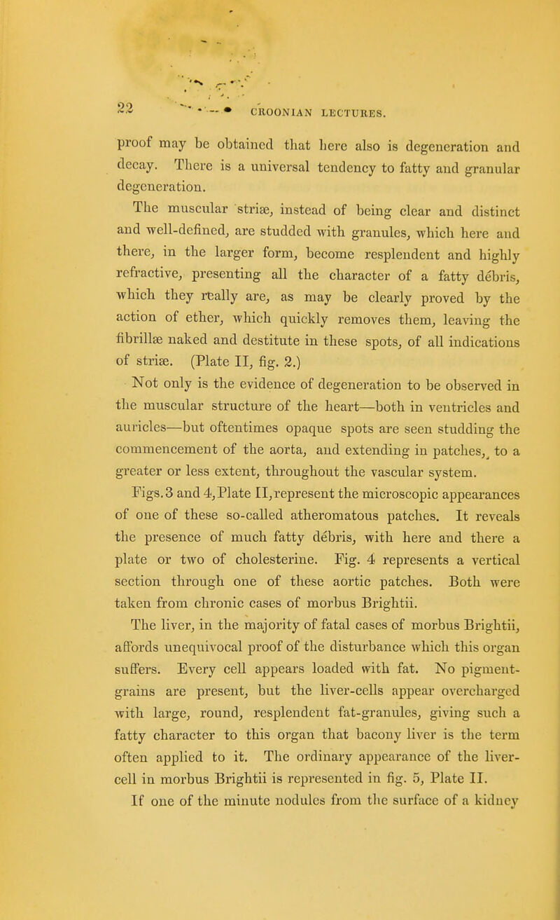 proof may be obtained that here also is degeneration and decay. There is a universal tendency to fatty and granular degeneration. The muscxilar striae, instead of being clear and distinct and -well-defined, are studded with granules, which here and there, in the larger form, become resplendent and highly refractive, presenting all the character of a fatty debris, which they really are, as may be clearly proved by the action of ether, wliich quickly removes them, leaving the fibrillae naked and destitute in these spots, of all indications of striffi. (Plate II, fig. 2.) Not only is the evidence of degeneration to be observed in the muscular structure of the heart—both in ventricles and auricles—but oftentimes opaque spots are seen studding the commencement of the aorta, and extending in patches,^ to a greater or less extent, throughout the vascular system. Figs. 3 and 4, Plate 11,represent the microscopic appearances of one of these so-called atheromatous patches. It reveals the presence of much fatty debris, with here and there a plate or two of cholesterine. Fig. 4 represents a vertical section through one of these aortic patches. Both were taken from chronic cases of morbus Brightii. The liver, in the majority of fatal cases of morbus Brightii, affords unequivocal proof of the disturbance which this organ suffers. Every cell appears loaded with fat. No pigment- grains are present, but the liver-cells appear overcharged with large, round, resplendent fat-granules, giving such a fatty character to this organ that bacony liver is the term often applied to it. The ordinary appearance of the liver- cell in morbus Brightii is represented in fig. 5, Plate II. If one of the minute nodules from the surface of a kiduey