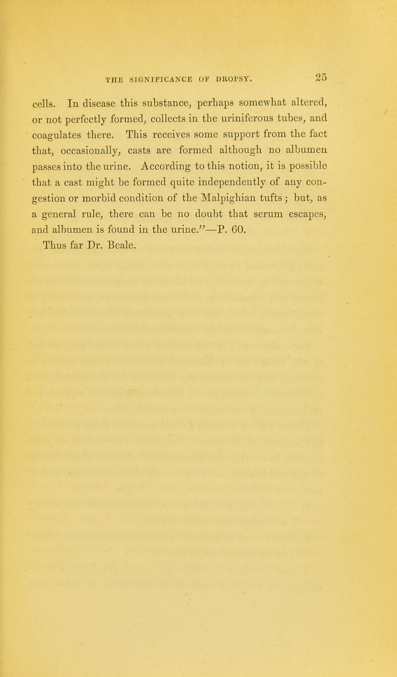 cells. In disease this substance^ perhaps somewhat altered, or not perfectly formed, collects in the uriniferous tubes, and coagulates there. This receives some support from the fact that, occasionally, casts are formed although no albumen passes into the urine. According to this notion, it is possible that a cast might be formed quite independently of any con- gestion or morbid condition of the Malpighian tufts; but, as a general rule, there can be no doubt that serum escapes^ and albumen is found in the urine.—P. 60. Thus far Dr. Beale.