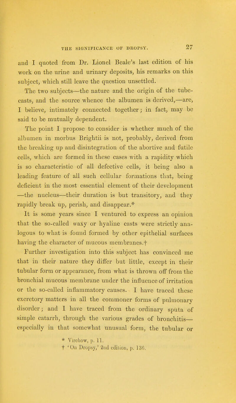 and I quoted from Dr. Lionel Beale's last edition of his work on the urine and urinary deposits, his remarks on this subject, which still leave the question unsettled. The two subjects—the nature and the origin of the tube- casts, and the source whence the albumen is derived,—are, I believe, intimately connected together; in fact, may be said to be mutually dependent. The point I propose to consider is whether much of the albumen in morbus Brightii is not, probably, derived from the breaking up and disintegration of the abortive and futile ceUs, which are formed in these cases with a rapidity which is so characteristic of all defective cells, it being also a leading feature of all such cellular formations that, being deficient in the most essential element of their development —the nucleus—their duration is but transitory, and they rapidly break up, perish, and disappear.* It is some years since I ventured to express an opinion that the so-called waxy or hyaline casts were strictly ana- logous to what is found formed by other epithelial surfaces having the character of mucous membranes.f Further investigation into this subject has convinced me that in their nature they differ but little, except in their tubular form or appearance, from what is thrown off from the bronchial mucous membrane under the influence of irritation or the so-called inflammatory causes. I have traced these excretory matters in all the commoner forms of pulmonary disorder; and 1 have traced from the ordinary sputa of simple catarrh, through the various grades of bronchitis— especially in that somewhat unusual form, the tubular or * Virchow, p. 11. t 'On Dropsy,' 2iid cdiLiou, p. 13G.