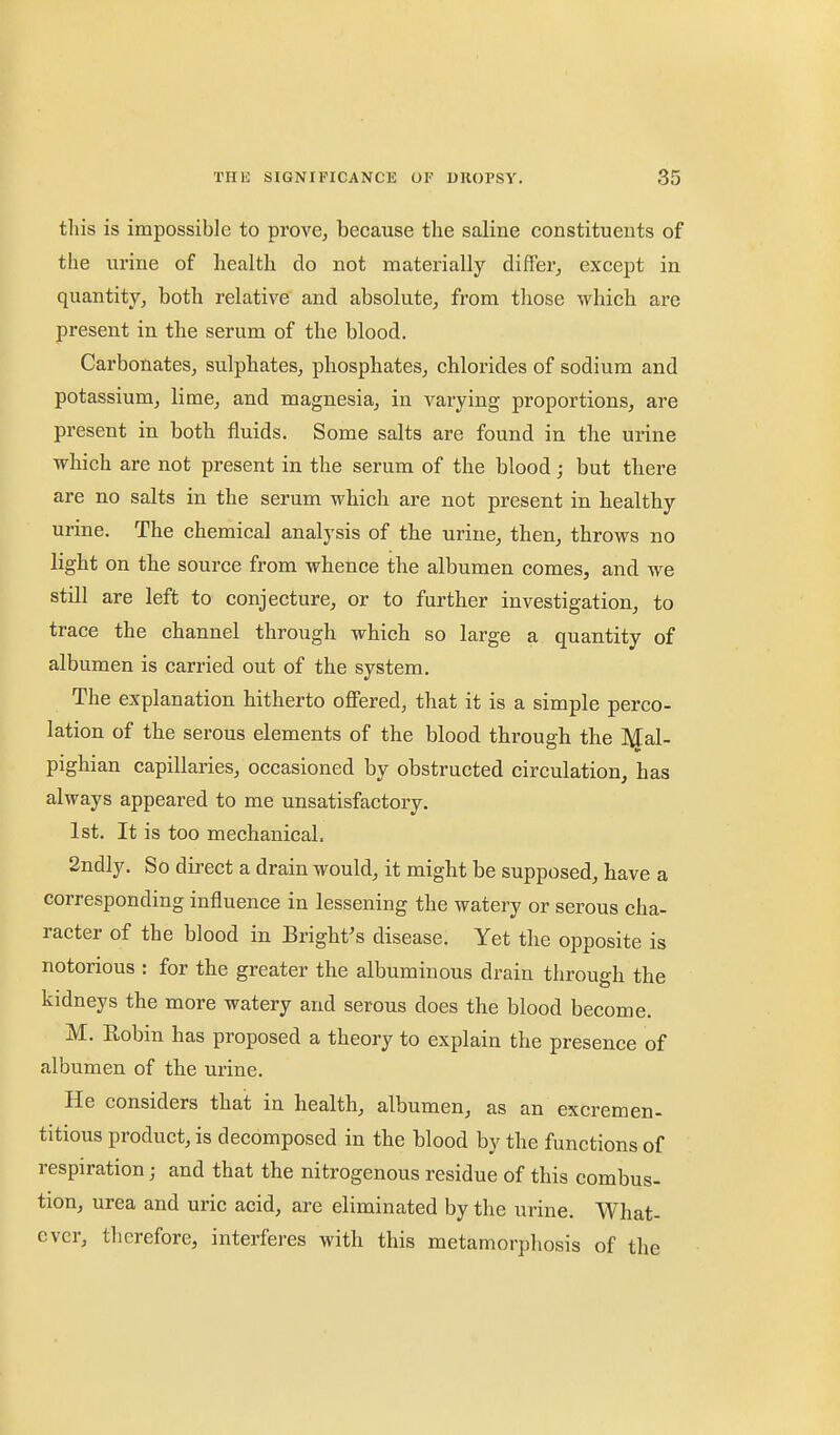 this is impossible to prove, because the saline constituents of the urine of health do not materially differ^ except in quantity, both relative and absolute, from those whicb are present in the serum of the blood. Carbonates, sulphates, phosphates, chlorides of sodium and potassium, lime, and magnesia, in varying proportions, are present in both fluids. Some salts are found in the urine which are not present in the serum of the blood; but tbere are no salts in the serum which are not present in healthy urine. The chemical analysis of the urine, then, throws no light on the source from whence the albumen comes, and we still are left to conjecture, or to further investigation, to trace the channel through which so large a quantity of albumen is carried out of the system. The explanation hitherto ofi'ered, that it is a simple perco- lation of the serous elements of the blood through the Mal- pighian capillaries, occasioned by obstructed circulation, has always appeared to me unsatisfactory. 1st. It is too mechanical. 2ndly. So direct a drain would, it might be supposed, have a corresponding influence in lessening the watery or serous cha- racter of the blood in Bright's disease. Yet the opposite is notorious : for the greater the albuminous drain through the kidneys the more watery and serous does the blood become. M. Robin has proposed a theory to explain the presence of albumen of the urine. He considers thait in health, albumen, as an excremen- titious product, is decomposed in the blood by the functions of respiration; and that the nitrogenous residue of this combus- tion, urea and uric acid, are eliminated by the urine. What- ever, therefore, interferes with this metamorpliosis of the .1