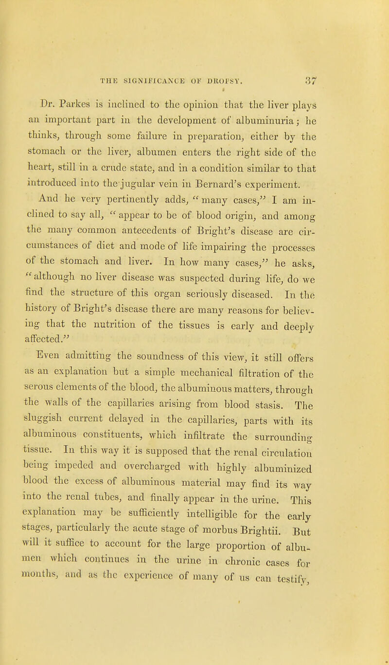 Dr. Parkes is inclined to the opinion that the liver plays an important part in the development of albuminuria; he thinks, through some failure in pveparation, either by the stomach or the liver, albumen enters the right side of the heart, still in a crude state, and in a condition similar to that introduced into the jugular vein in Bernard's experiment. And he very pertinently adds,  many cases, I am in- clined to say all,  appear to be of blood origin, and among the many common antecedents of Bright's disease are cir- cumstances of diet and mode of life impairing the processes of the stomach and liver. In how many cases, he asks,  although no liver disease was suspected during life, do we find the structure of this organ seriously diseased. In the history of Bright's disease there are many reasons for believ- ing that the nutrition of the tissues is early and deeply affected. Even admitting the soundness of this view, it still offers as an explanation but a simple mechanical filtration of the serous elements of the blood, the albuminous matters, through the walls of the capillaries arising from blood stasis. The sluggish current delayed in the capillaries, parts with its albuminous constituents, which infiltrate the surroundiu- tissue. In this way it is supposed that the renal circulation being impeded and overcharged with highly albuminized blood the excess of albuminous material may find its way into the renal tubes, and finally appear in the urine. This explanation may be sufficiently intelligible for the early stages, particularly the acute stage of morbus Brightii. But will it suffice to account for the large proportion of albu- men which continues in the urine in chronic cases for months, and as the experience of many of us can testifv,