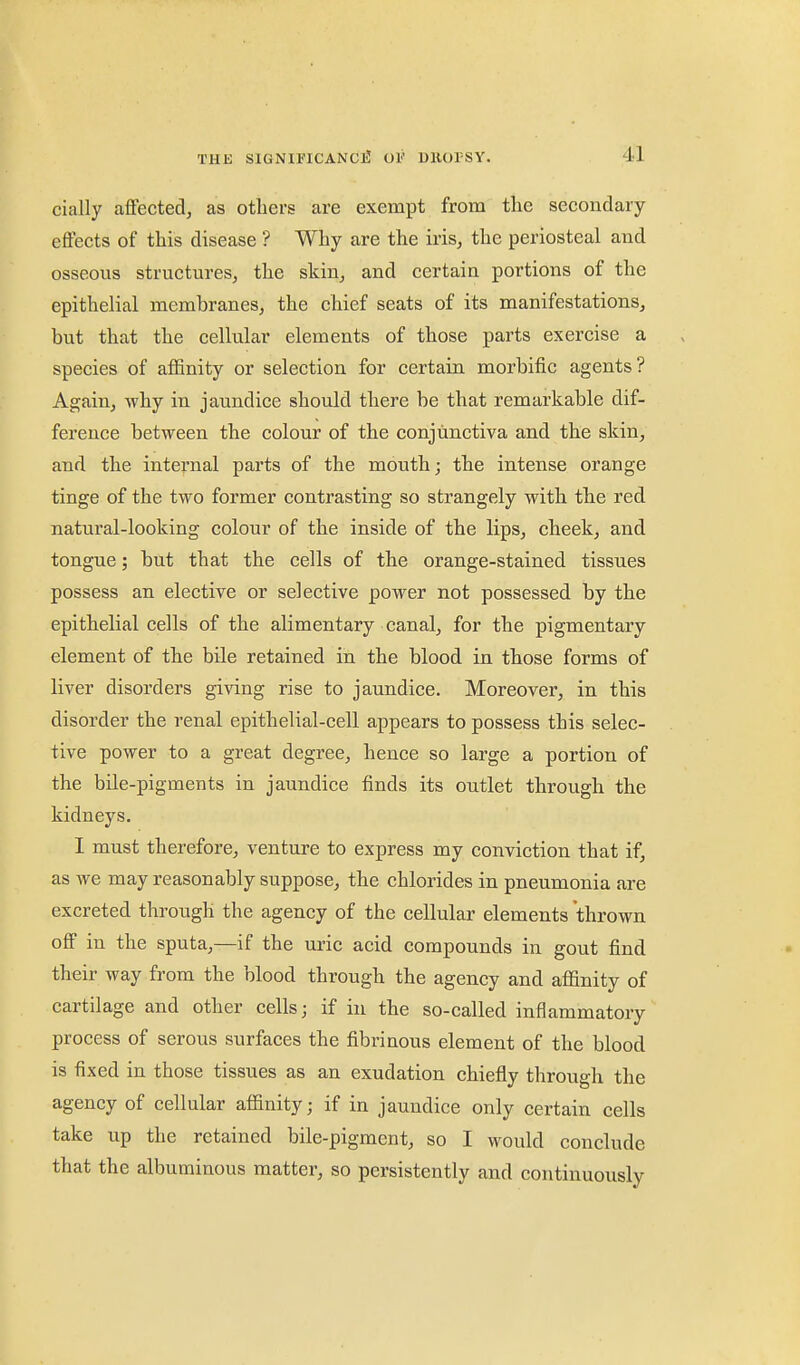 cially affected, as others are exempt from the secondary effects of this disease'? Why are the iris, the periosteal aud osseous structures, the skin, and certain portions of the epithelial membranes, the chief seats of its manifestations, but that the cellular elements of those parts exercise a species of affinity or selection for certain morbific agents? Again, why in jaundice should there be that remarkable dif- ference between the colour of the conjunctiva and the skin, and the internal parts of the mouth j the intense orange tinge of the two former contrasting so strangely with the red natural-looking colour of the inside of the lips, cheek, and tongue; but that the cells of the orange-stained tissues possess an elective or selective power not possessed by the epithelial cells of the alimentary canal, for the pigmentary element of the bile retained in the blood in those forms of liver disorders giving rise to jaundice. Moreover, in this disorder the renal epithelial-cell appears to possess this selec- tive power to a great degree, hence so large a portion of the bile-pigments in jaundice finds its outlet through the kidneys. I must therefore, venture to express my conviction that if, as we may reasonably suppose, the chlorides in pneumonia are excreted through the agency of the cellular elements thrown off in the sputa,—if the uric acid compounds in gout find their way from the blood through the agency and affinity of cartilage and other cells; if in the so-called inflammatory process of serous surfaces the fibrinous element of the blood is fixed in those tissues as an exudation chiefly through the agency of cellular affinity; if in jaundice only certain cells take up the retained bile-pigment, so I would conclude that the albuminous matter, so persistently and continuously