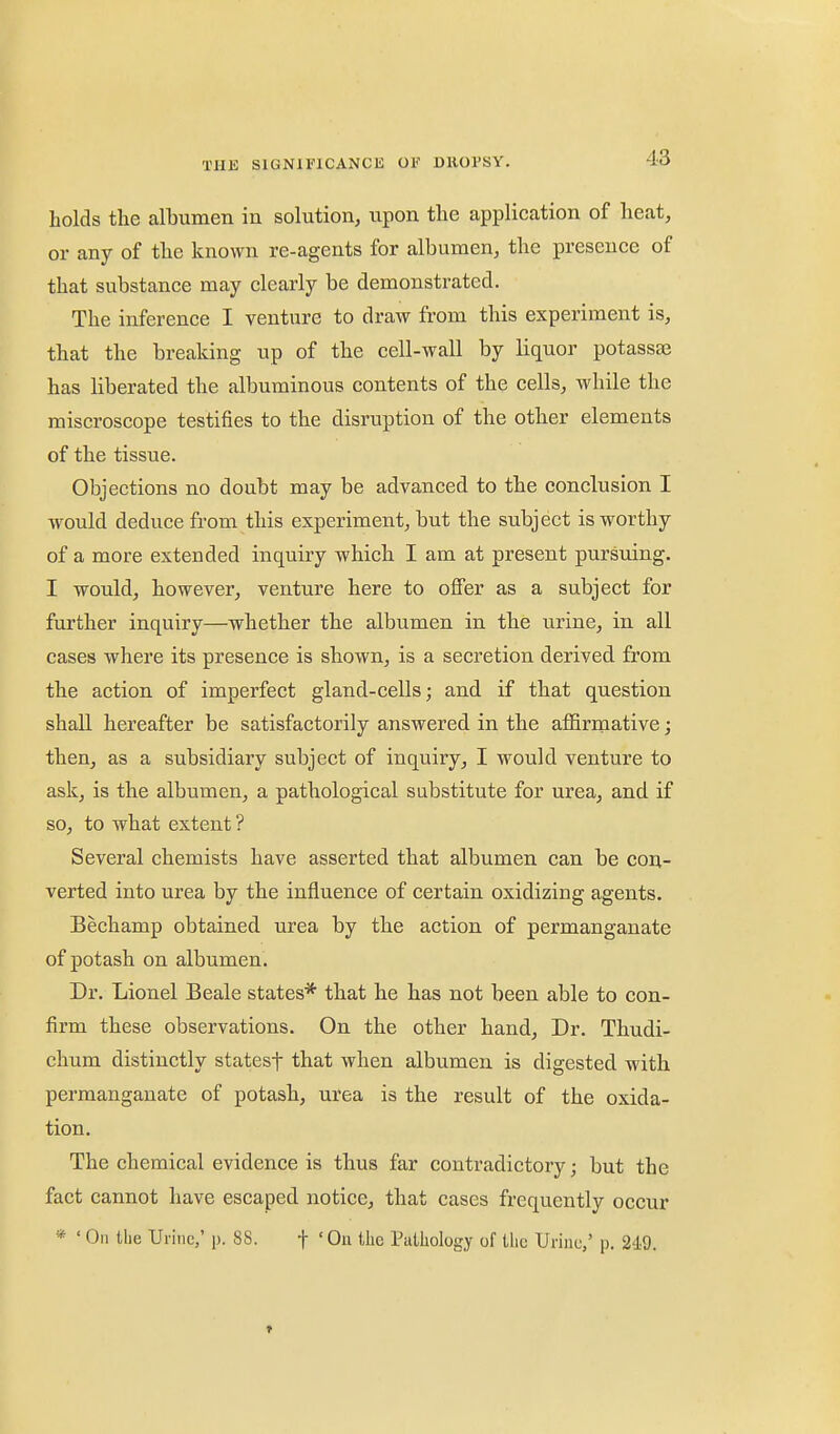 holds the albumen in solution, upon the application of heat, or any of the known re-agents for albumen, the presence of that substance may clearly be demonstrated. The inference I venture to draw from this experiment is, that the breaking up of the cell-wall by liquor potassae has liberated the albuminous contents of the cells, while the miscroscope testifies to the disruption of the other elements of the tissue. Objections no doubt may be advanced to the conclusion I would deduce fi'om this experiment, but the subject is worthy of a more extended inquiry which I am at present pursuing. I would, however, venture here to offer as a subject for further inquiry—whether the albumen in the urine, in all cases where its presence is shown, is a secretion derived from the action of imperfect gland-cells; and if that question shall hereafter be satisfactorily answered in the affirmative; then, as a subsidiary subject of inquiry, I would venture to ask, is the albumen, a pathological substitute for urea, and if so, to what extent? Several chemists have asserted that albumen can be con- verted into urea by the influence of certain oxidizing agents. Bechamp obtained urea by the action of permanganate of potash on albumen. Dr. Lionel Beale states* that he has not been able to con- firm these observations. On the other hand. Dr. Thudi- chum distinctly statesf that when albumen is digested with permanganate of potash, urea is the result of the oxida- tion. The chemical evidence is thus far contradictory; but the fact cannot have escaped notice, that cases frequently occur * ' On the Urine,' p. 88. f ' Ou tlie Pathology of the Urine,' p. 249. f