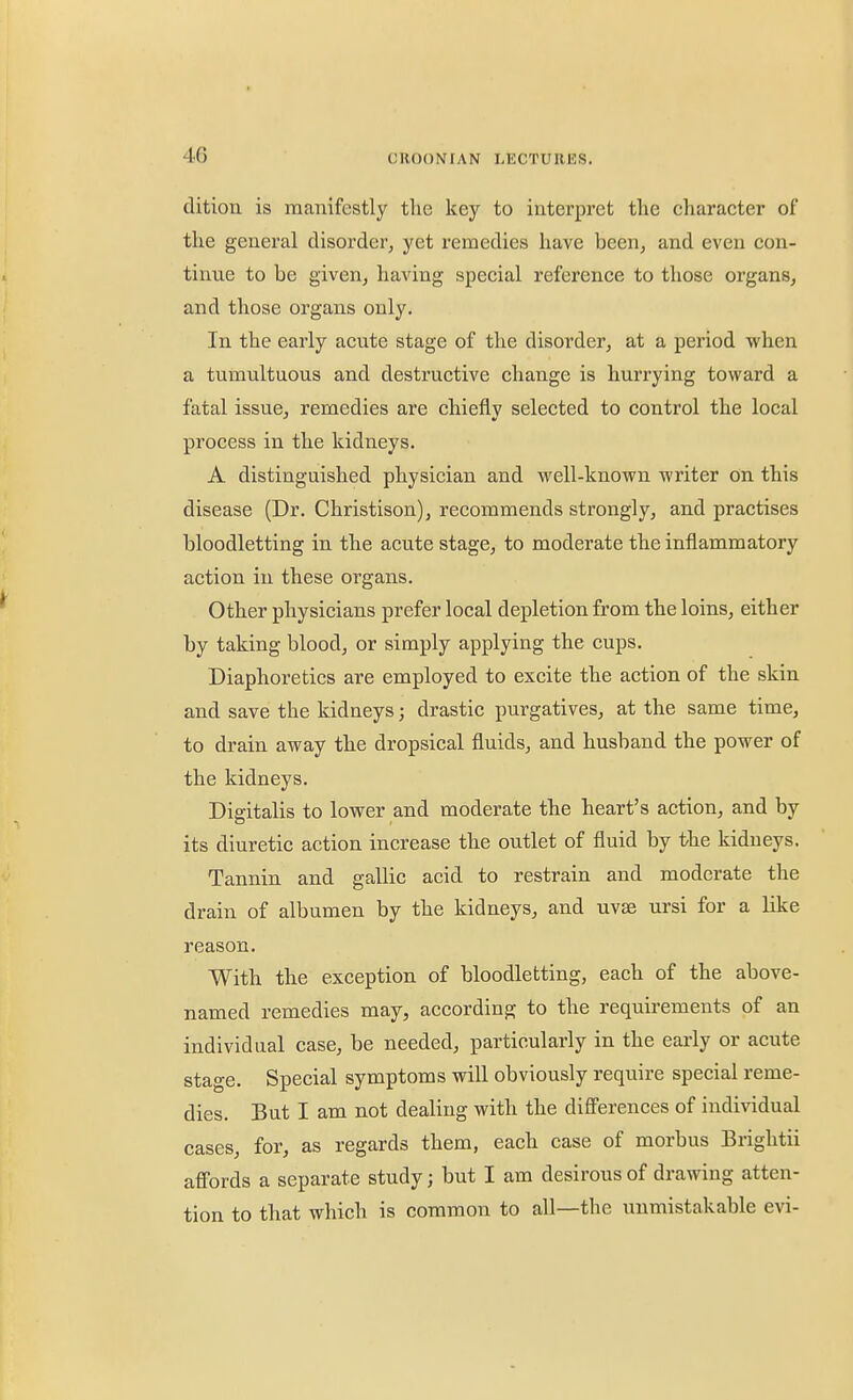 dition is manifestly the key to interpret the character of the general disorder, yet remedies have been, and even con- tinue to be given, having special reference to those organs, and those organs only. In the early acute stage of the disorder, at a period when a tumultuous and destructive change is hurrying toward a fatal issue, remedies are chiefly selected to control the local process in the kidneys. A distinguished physician and well-known writer On this disease (Dr. Christison), recommends strongly, and practises bloodletting in the acute stage, to moderate the inflammatory action in these organs. Other physicians prefer local depletion from the loins, either by taking blood, or simply applying the cups. Diaphoretics are employed to excite the action of the skin and save the kidneys; drastic purgatives, at the same time, to drain away the dropsical fluids, and husband the power of the kidneys. Digitalis to lower and moderate the heart's action, and by its diuretic action increase the outlet of fluid by the kidneys. Tannin and gallic acid to restrain and moderate the drain of albumen by the kidneys, and uvse ursi for a like reason. With the exception of bloodletting, each of the above- named remedies may, according to the requirements of an individual case, be needed, particularly in the early or acute stage. Special symptoms will obviously require special reme- dies. But I am not dealing with the diff'erences of individual cases, for, as regards them, each case of morbus Briglitii affords a separate study; but I am desirous of drawing atten- tion to that which is common to all—the unmistakable evi-