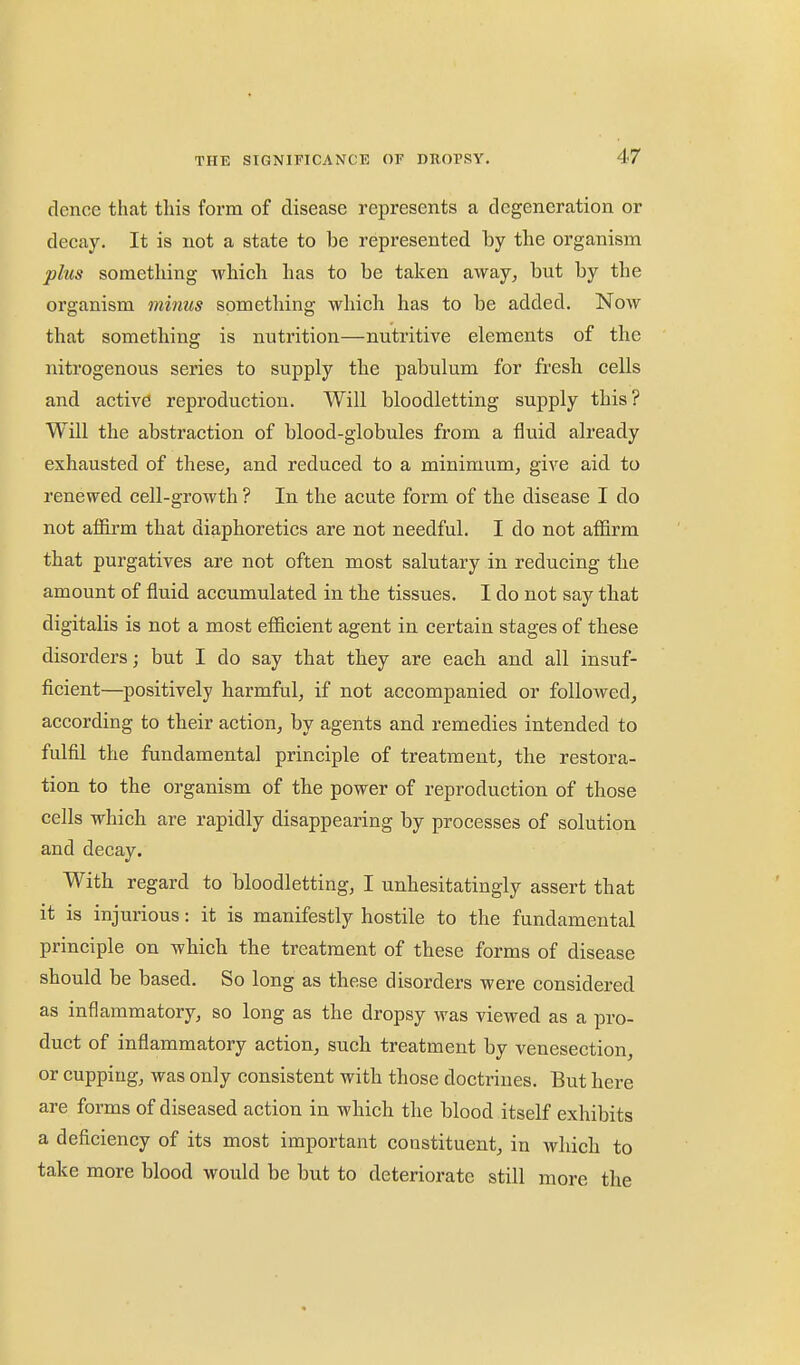 dence that this form of disease represents a degeneration or decay. It is not a state to be represented by the organism plus something which has to be taken away, but by the organism minus something which has to be added. Now that something is nutrition—nutritive elements of the nitrogenous series to supply the pabulum for fresh cells and active reproduction. Will bloodletting supply this? Will the abstraction of blood-globules from a fluid already exhausted of these, and reduced to a minimum, give aid to renewed cell-growth ? In the acute form of the disease I do not affirm that diaphoretics are not needful. I do not affirm that purgatives are not often most salutary in reducing the amount of fluid accumulated in the tissues. I do not say that digitalis is not a most efficient agent in certain stages of these disorders; but I do say that they are each and all insuf- ficient—^positively harmful, if not accompanied or followed, according to their action, by agents and remedies intended to fulfil the fundamental principle of treatment, the restora- tion to the organism of the power of reproduction of those cells which are rapidly disappearing by processes of solution and decay. With regard to bloodletting, I unhesitatingly assert that it is injurious: it is manifestly hostile to the fundamental principle on which the treatment of these forms of disease should be based. So long as these disorders were considered as inflammatory, so long as the dropsy was viewed as a pro- duct of inflammatory action, such treatment by venesection, or cupping, was only consistent with those doctrines. But here are forms of diseased action in which the blood itself exhibits a deficiency of its most important constituent, in which to take more blood would be but to deteriorate still more the