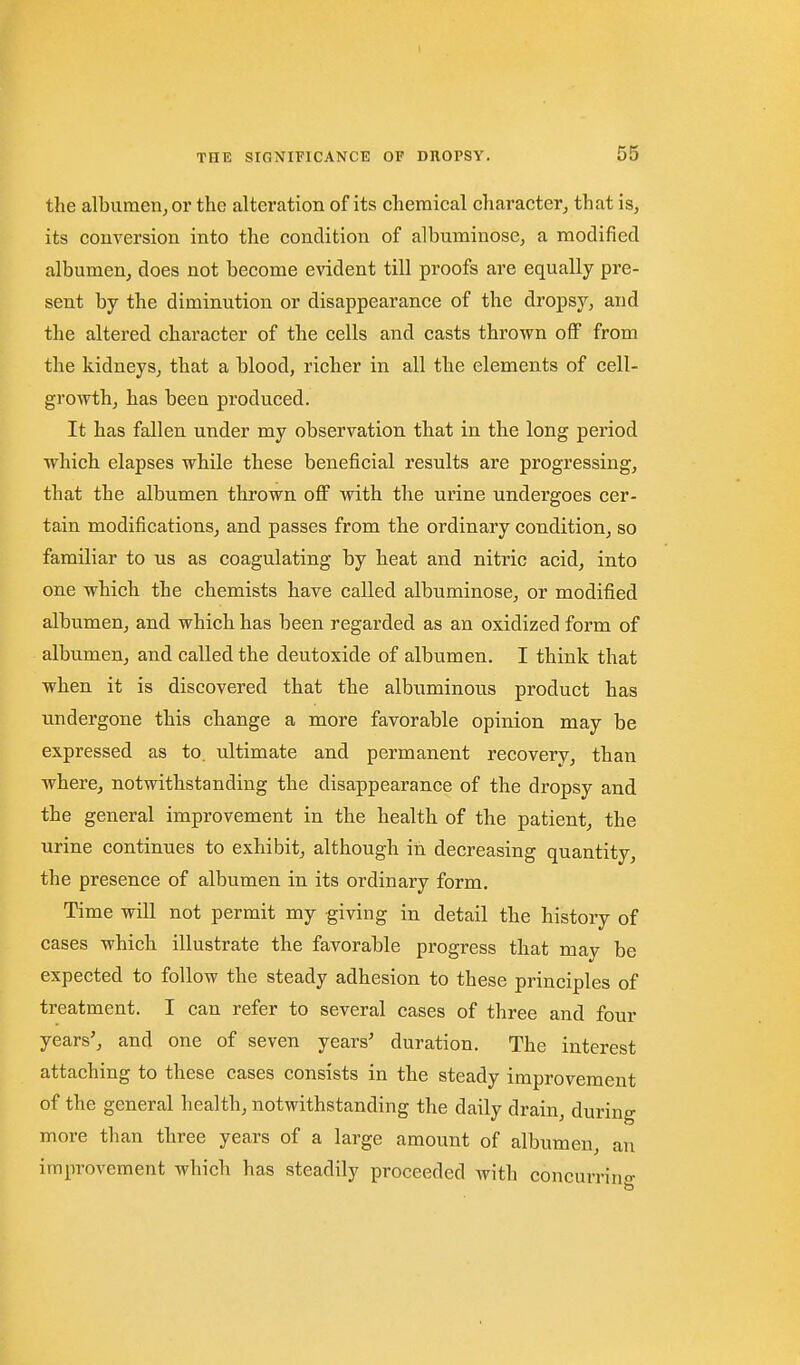 THE the alburaerijOr the alteration of its chemical character, that is, its conversion into the condition of albuminose, a modified albumen, does not become evident till proofs are equally pre- sent by the diminution or disappearance of the dropsy, and the altered character of the cells and casts thrown oflP from the kidneys, that a blood, richer in all the elements of cell- growth, has been produced. It has fallen under my observation that in the long period which elapses while these beneficial results are progressing, that the albumen thrown off with the urine undergoes cer- tain modifications, and passes from the ordinary condition, so familiar to us as coagulating by heat and nitric acid, into one which the chemists have called albuminose, or modified albumen, and which has been regarded as an oxidized form of albumen, and called the deutoxide of albumen. I think that when it is discovered that the albuminous product has undergone this change a more favorable opinion may be expressed as to. ultimate and permanent recovery, than where, notwithstanding the disappearance of the dropsy and the general improvement in the health of the patient, the urine continues to exhibit, although in decreasing quantity, the presence of albumen in its ordinary form. Time will not permit my giving in detail the history of cases which illustrate the favorable progress that may be expected to follow the steady adhesion to these principles of treatment. I can refer to several cases of three and four years', and one of seven years' duration. The interest attaching to these cases consists in the steady improvement of the general health, notwithstanding the daily drain, during more than three years of a large amount of albumen, an improvement which has steadily proceeded with concurrino-