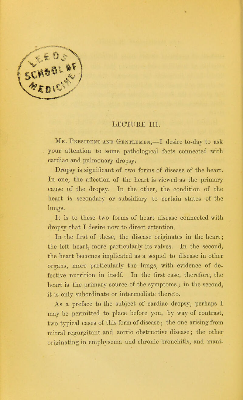 Mr. President and Gentlemen^—I desire to-day to ask your attention to some pathological facts connected with cardiac and pulmonary dropsy. Dropsy is significant of two forms of disease of the heart. In one, the affection of the heart is viewed as the primary cause of the dropsy. In the other, the condition of the heart is secondary or subsidiary to certain states of the lungs. It is to these two forms of heart disease connected with dropsy that I desire now to direct attention. In the first of these, the disease originates in the heart; the left heart, more particularly its valves. In the second, the heart becomes implicated as a sequel to disease in other organs, more particularly the lungs, with evidence of de- fective nutrition in itself. In the first case, therefore, the heart is the primary source of the symptoms ; in the second, it is only subordinate or intermediate thereto. As a preface to the subject of cardiac dropsy, perhaps I may be permitted to place before you, by way of contrast, two typical cases of this form of disease; the one arising from mitral regurgitant and aortic obstructive disease; the other originating in emphysema and chronic bronchitis, and mani-