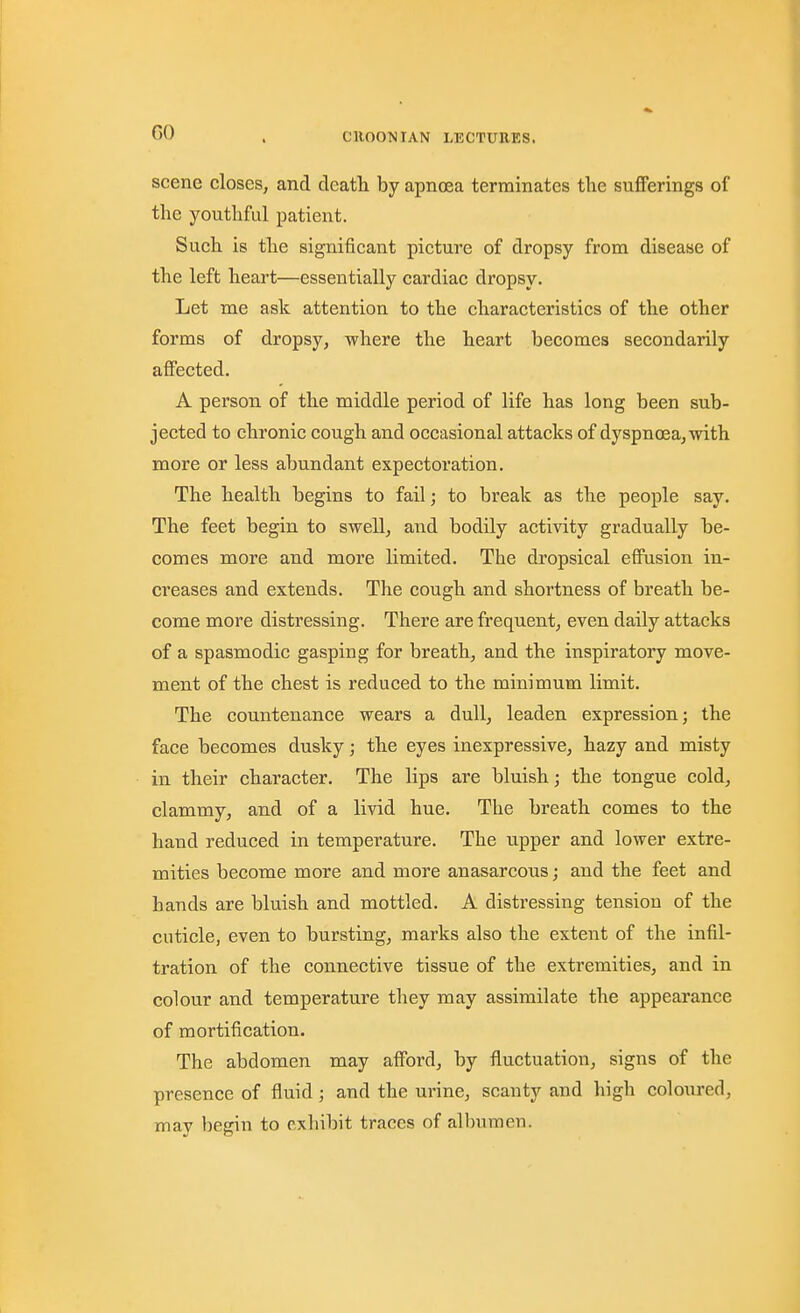 scene closes, and deatli by apnoea terminates the sufferings of the youthful patient. Such is the significant picture of dropsy from disease of the left heart—essentially cardiac dropsy. Let me ask attention to the characteristics of the other forms of dropsy, where the heart becomes secondarily affected. A person of the middle period of life has long been sub- jected to chronic cough and occasional attacks of dyspnoea, with more or less abundant expectoration. The health begins to fail; to break as the people say. The feet begin to swell, aiid bodily activity gradually be- comes more and more limited. The dropsical effusion in- creases and extends. The cough and shortness of breath be- come more distressing. There are frequent, even daily attacks of a spasmodic gasping for breath, and the inspiratory move- ment of the chest is reduced to the minimum limit. The countenance wears a dull, leaden expression; the face becomes dusky; the eyes inexpressive, hazy and misty in their character. The lips are bluish; the tongue cold, clammy, and of a livid hue. The breath comes to the hand reduced in temperature. The upper and lower extre- mities become more and more anasarcous; and the feet and hands are bluish and mottled. A distressing tension of the cuticle, even to bursting, marks also the extent of the infil- tration of the connective tissue of the extremities, and in colour and temperature they may assimilate the appearance of mortification. The abdomen may afford, by fluctuation, signs of the presence of fluid; and the urine, scanty and high coloiired, may begin to exhibit traces of albumen.