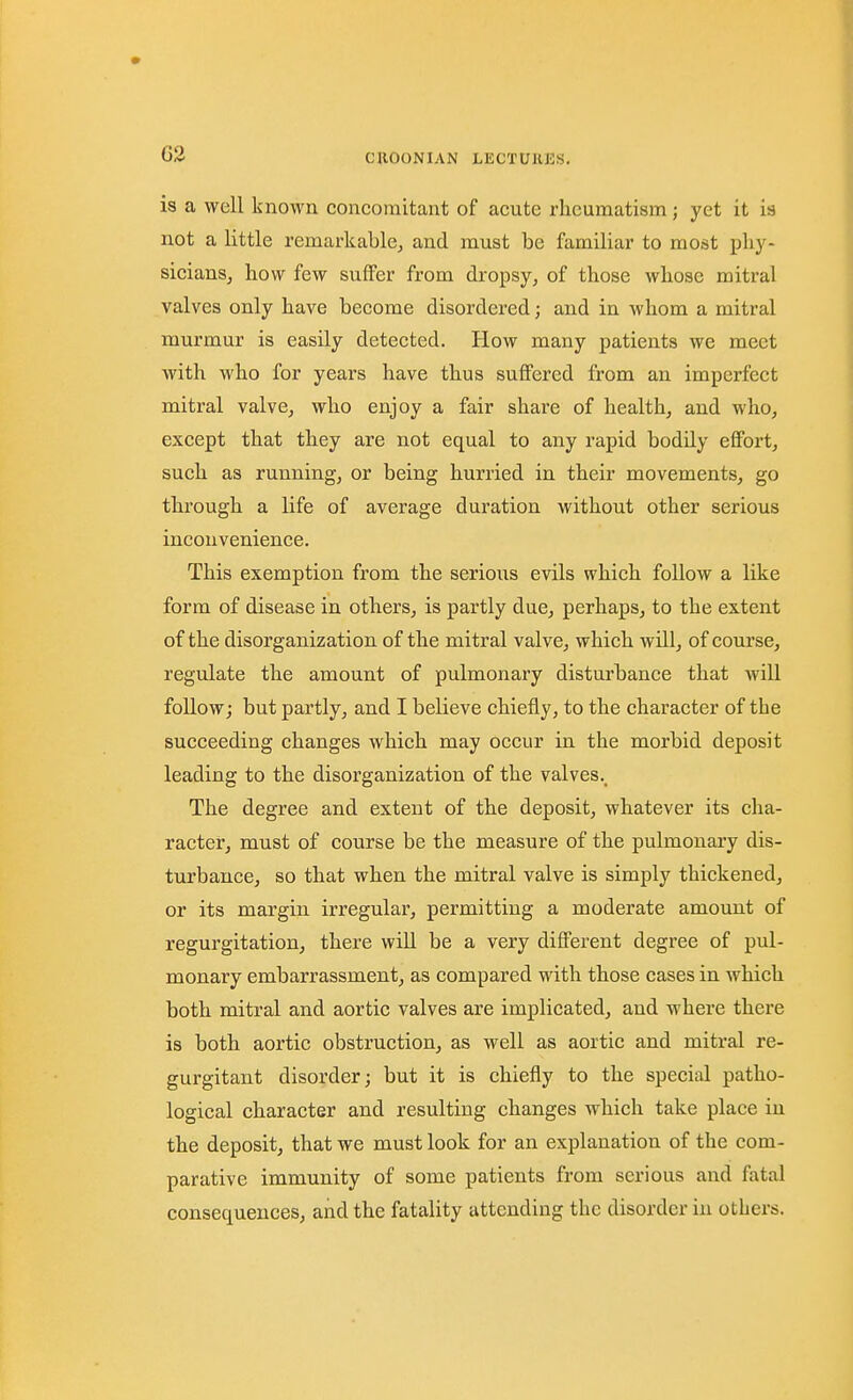 is a well known concomitant of acute rheumatism; yet it is not a little remarkable, and must be familiar to most phy- sicians, how few suffer from dropsy, of those whose mitral valves only have become disordered; and in whom a mitral murmur is easily detected. How many patients we meet with who for years have thus suffered from an imperfect mitral valve, who enjoy a fair share of health, and who, except that they are not equal to any rapid bodily effort, such as running, or being hurried in their movements, go through a life of average duration without other serious inconvenience. This exemption from the serious evils which follow a like form of disease in others, is partly due, perhaps, to the extent of the disorganization of the mitral valve, which will, of course, regulate the amount of pulmonary disturbance that Avill follow; but partly, and I believe chiefly, to the character of the succeeding changes which may occur in the morbid deposit leading to the disorganization of the valves. The degree and extent of the deposit, whatever its cha- racter, must of course be the measure of the pulmonary dis- turbance, so that when the mitral valve is simply thickened, or its margin irregular, permitting a moderate amount of regurgitation, there will be a very different degree of pul- monary embarrassment, as compared with those cases in which both mitral and aortic valves are implicated, and where there is both aortic obstruction, as well as aortic and mitral re- gurgitant disorder; but it is chiefly to the special patho- logical character and resulting changes which take place in the deposit, that we must look for an explanation of the com- parative immunity of some patients from serious and fatal consequences, and the fatality attending the disorder in others.