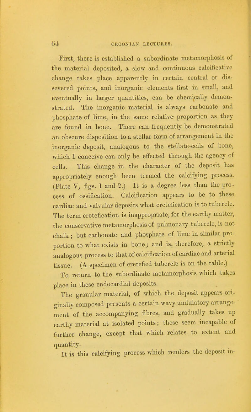 Firstj there is established a subordinate metamorphosis of the material deposited, a slow and continuous calcificativc change takes place apparently in certain central or dis- severed points, and inorganic elements first in small, and eventually in larger quantities, can be chemically demon- strated. The inorganic material is always carbonate and phosphate of lime, in the same relative proportion as they are found in bone. There can frequently be demonstrated an obscure disposition to a stellar form of arrangement in the inorganic deposit, analogous to the stellate-cells of bone, which I conceive can only be effected through the agency of cells. This change in the character of the deposit has appropriately enough been termed the calcifying process. (Plate V, figs. 1 and 3.) It is a degree less than the pro- cess of ossification. Calcification appears to be to these cardiac and valvular deposits what cretefication is to tubercle. The term cretefication is inappropriate, for the earthy matter, the conservative metamorphosis of pulmonary tubercle, is not chalk; but carbonate and phosphate of lime in similar pro- portion to what exists in bone; and is, therefore, a strictly analogous process to that of calcification of cardiac and arterial tissue. (A specimen of cretefied tubercle is on the table.) To return to the subordinate metamorphosis which takes place in these endocardial deposits. The granular material, of which the deposit appears ori- ginally composed presents a certain wavy undulatory arrange- ment of the accompanying fibres, and gradually takes up earthy material at isolated points; these seem incapable of further change, except that which relates to extent and quantity. It is this calcifying process which renders the deposit in-