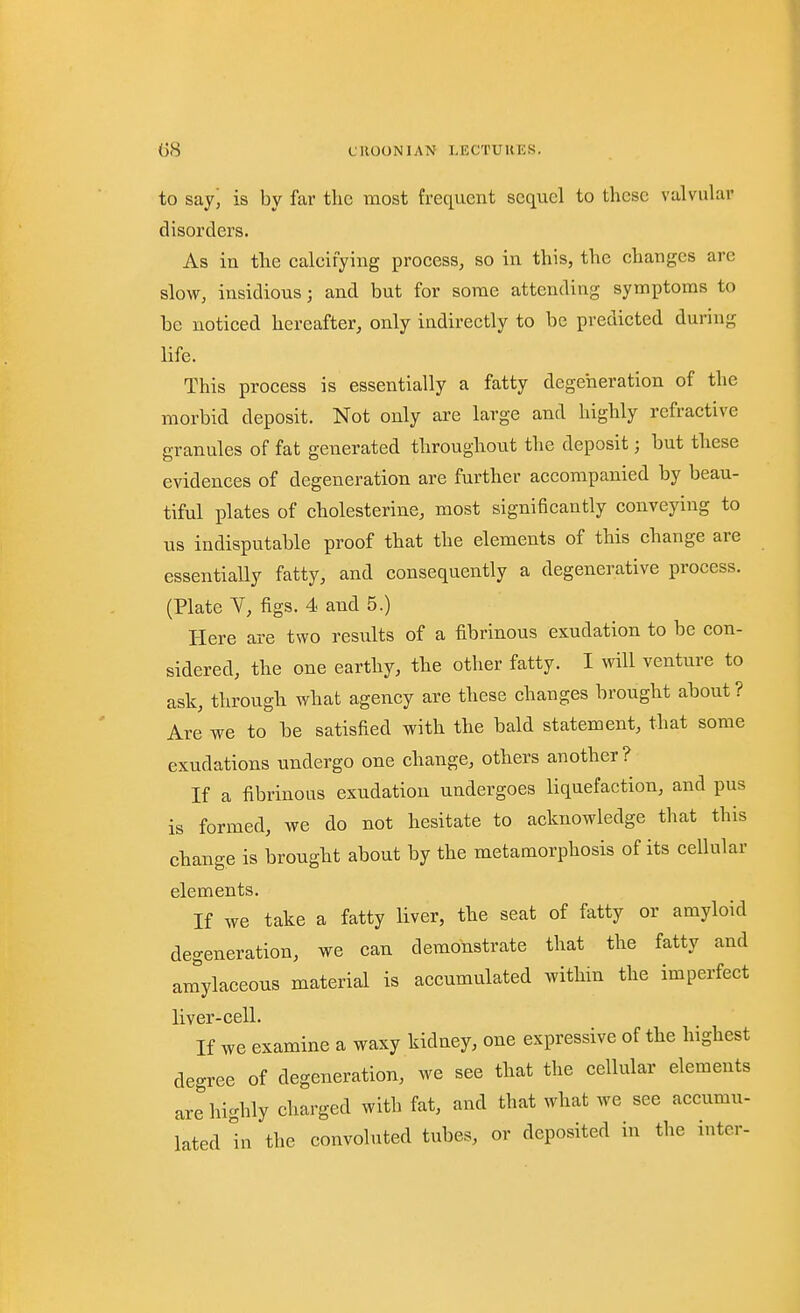 to say, is by far the most frequent sequel to these valvular disorders. As in the ealeifying proeess, so in this, the changes are slow, insidious; and but for some attending symptoms to be noticed hereafter, only indirectly to be predicted during life. This process is essentially a fatty degeneration of the morbid deposit. Not only are large and highly refractive granules of fat generated throughout the deposit; but these evidences of degeneration are further accompanied by beau- tiful plates of eholesterine, most significantly conveying to us indisputable proof that the elements of this change are essentially fatty, and consequently a degenerative process. (Plate Y, figs. 4 and 5.) Here are two results of a fibrinous exudation to be con- sidered, the one earthy, the other fatty. I will venture to ask, through what agency are these changes brought about? Are we to he satisfied with the bald statement, that some exudations undergo one change, others another ? If a fibrinous exudation undergoes liquefaction, and pus is formed, we do not hesitate to acknowledge that this change is brought about by the metamorphosis of its cellular elements. If we take a fatty liver, the seat of fatty or amyloid degeneration, we can demonstrate that the fatty and ar^ylaceous material is accumulated within the imperfect liver-cell. If we examine a waxy kidney, one expressive of the highest degree of degeneration, we see that the cellular elements are highly charged with fat, and that what we see accumu- lated hi the convoluted tubes, or deposited in the inter-