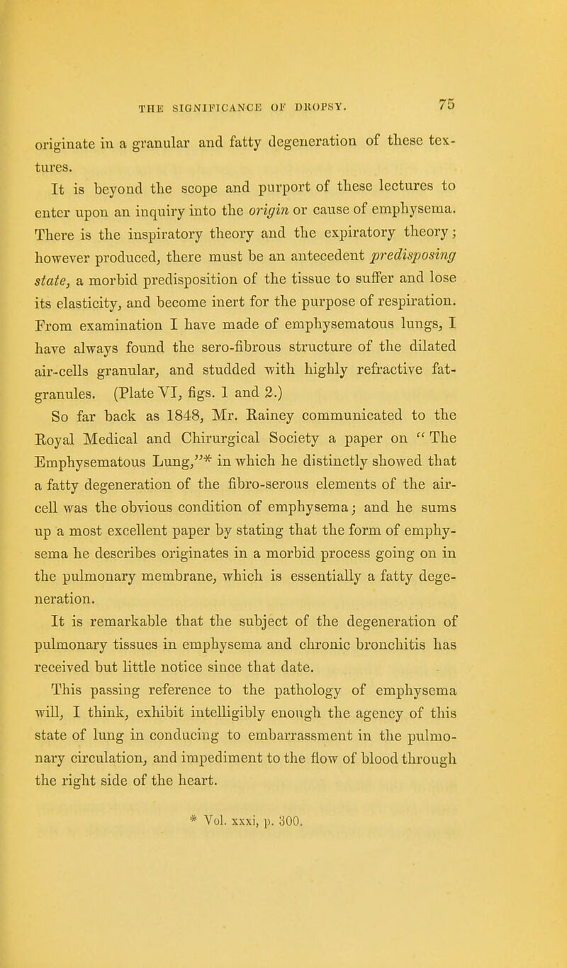 originate in a granular and fatty degeneration of these tex- tures. It is beyond the scope and purport of these lectures to enter upon an inquiry into the origin or cause of emphysema. There is the inspiratory theory and the expiratory theory; however produced, there must be an antecedent predisposing state, a morbid predisposition of the tissue to suflPer and lose its elasticity, and become inert for the purpose of respiration. From examination I have made of emphysematous lungs, I have always found the sero-fibrous structure of the dilated air-cells granular, and studded with highly refractive fat- granules. (Plate VI, figs. 1 and 2.) So far back as 1848, Mr. Kainey communicated to the Eoyal Medical and Chirurgical Society a paper on  The Emphysematous Lung,* in which he distinctly showed that a fatty degeneration of the fibro-serous elements of the air- cell was the obvious condition of emphysema; and he sums up a most excellent paper by stating that the form of emphy- sema he describes originates in a morbid process going on in the pulmonary membrane, which is essentially a fatty dege- neration. It is remarkable that the subject of the degeneration of pulmonary tissues in emphysema and chronic bronchitis has received but little notice since that date. This passing reference to the pathology of emphysema will, I think, exhibit intelligibly enough the agency of this state of lung in conducing to embarrassment in the pulmo- nary circulation, and impediment to the flow of blood through the right side of the heart. * Vol. xxxi, p. 300.