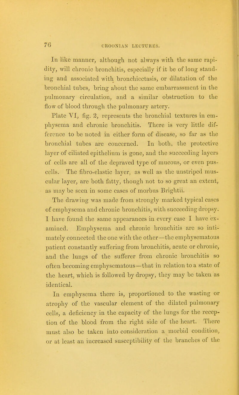 In like manner^ althougli not always with the same rapi- dity, will chronic bronchitis, especially if it be of long stand- ing and associated with bronchiectasis, or dilatation of the bronchial tubes, bring about the same embarrassment in the pulmonary circulation, and a similar obstruction to the flow of blood through the pulmonary artery. Plate VI, fig. 2, represents the bronchial textures in em- physema and chronic bronchitis. There is very little dif- ference to be noted in either form of disease, so far as the bronchial tubes are concerned. In both, the protective layer of ciliated epithelium is gone, and the succeeding layers of cells are all of the depraved type of mucous, or even pus- cells. The fibro-elastic layer^ as well as the uustriped mus- cular layer, are both fatty, though not to so great an extent, as may be seen in some cases of morbus Brightii. The drawing was made from strongly marked typical eases of emphysema and chronic bronchitis, with succeeding dropsy. I have found the same appearances in every case I have ex- amined. Emphysema and chronic bronchitis are so inti- mately connected the one with the other—the emphysematous patient constantly suffering from bronchitis, acute or chronic, and the lungs of the sufferer from chronic bronchitis so often becoming emphysematous—that in relation to a state of the heart, which is followed by dropsy, they may be taken as identical. In emphysema there is, proportioned to the wasting or atrophy of the vascular element of the dilated pulmonary cells, a deficiency in the capacity of the lungs for the recep- tion of the blood from the right side of the heart. There must also be taken into consideration a morbid condition, or at least an increased susceptibility of the branches of the