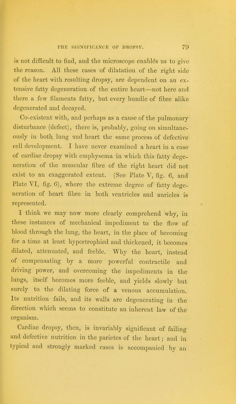 is not difficult to find, and the microscope enables us to give the reason. All these cases of dilatation of the right side of the heart Avith resulting dropsy^ are dependent on an ex- tensive fatty degeneration of the entire heart—not here and there a few filaments fatty^ but every bundle of fibre alike degenerated and decayed. Co-existent withj and perhaps as a cause of the pulmonary disturbance (defect) j there is, probably, going on simultane- ously in both lung and heart the same process of defective cell development. I have never examined a heart in a case of cardiac dropsy with emphysema in which this fatty dege- neration of the muscular fibre of the right heart did not exist to an exaggerated extent. (See Plate V, fig. 6, and Plate VI, fig. 6), where the extreme degree of fatty dege- neration of heart fibre in both ventricles and auricles is represented. I think we may now more clearly comprehend why, in these instances of mechanical impediment to the flow of blood through the lung, the heart, in the place of becoming for a time at least hypertrophied and thickened, it becomes dilated, attenuated, and feeble. Why the heart, instead of compensating by a more powerful contractile and driving power, and overcoming the impediments in the lungs, itself becomes more feeble, and yields slowly but surely to the dilating force of a venous accumulation. Its nutrition fails, and its walls are degenerating in the direction which seems to constitute an inherent law of the organism. Cardiac dropsy, then, is invariably significant of failing and defective nutrition in the parietes of the heart; and in typical and strongly marked cases is accompanied by an