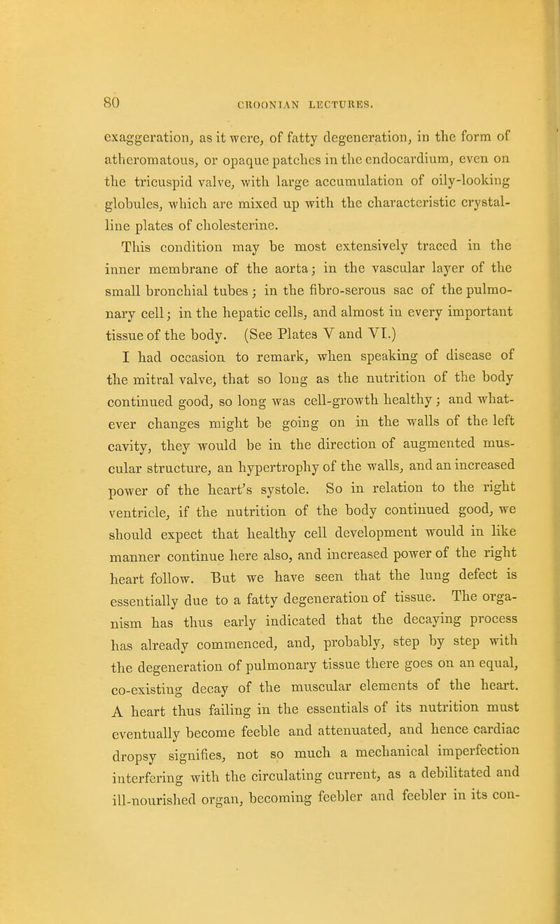 exaggeration, as it were, of fatty degeneration, in the form of atheromatous, or opaque patches in the endocardium, even on the tricuspid valve, with large accumulation of oily-looking globules, which are mixed up with the characteristic crystal- line plates of cholesterine. This condition may be most extensively traced in the inner membrane of the aortaj in the vascular layer of the small bronchial tubes ; in the fibro-serous sac of the pulmo- nary cell; in the hepatic cells, and almost in every important tissue of the body. (See Plates V and VI.) I had occasion to remark, when speaking of disease of the mitral valve, that so long as the nutrition of the body continued good, so long was cell-growth healthy ; and what- ever changes might be going on in the walls of the left cavity, they would be in the direction of augmented mus- cular structure, an hypertrophy of the walls, and an increased power of the heart's systole. So in relation to the right ventricle, if the nutrition of the body continued good, we should expect that healthy cell development would in like manner continue here also, and increased power of the right heart follow. Eut we have seen that the lung defect is essentially due to a fatty degeneration of tissue. The orga- nism has thus early indicated that the decaying process has already commenced, and, probably, step by step with the degeneration of pulmonary tissue there goes on an equal, co-existin- decay of the muscular elements of the heart. A heart thus failing in the essentials of its nutrition must eventually become feeble and attenuated, and hence cardiac dropsy signifies, not so much a mechanical imperfection interfering with the circulating current, as a debilitated and ill-nourislied organ, becoming feebler and feebler in its con-