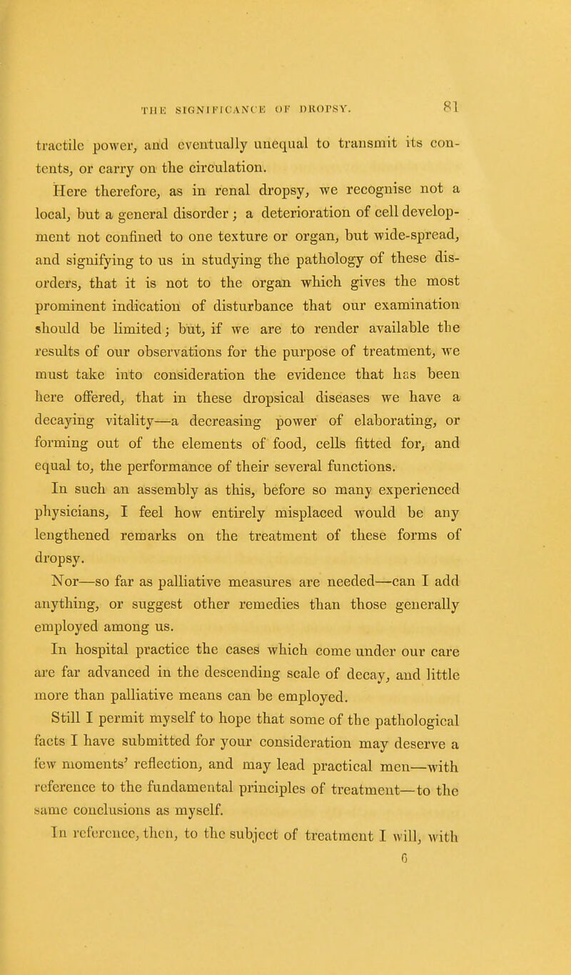 Tllli StGNIIMCANCl': OF llKOrSY. tractile power, and cveutually uuequal to transmit itts con- tents, or carry on the circulation. Here therefore, as in renal dropsy, we recognise not a local, but a general disorder; a deterioration of cell develop- ment not confined to one texture or organ, but wide-spread, and signifying to us in studying the pathology of these dis- orders, that it is not to the organ which gives the most prominent indication of disturbance that our examination should be limited; but, if we are to render available the results of our observations for the purpose of treatment, we must take into consideration the evidence that has been here offered, that in these dropsical diseases we have a decaying vitality—a decreasing power of elaborating, or forming out of the elements of food, cells fitted for, and equal to, the performance of their several functions. In such an assembly as this, before so many experienced physicians, I feel how entirely misplaced would be any lengthened remarks on the treatment of these forms of dropsy. Nor—so far as palliative measures are needed—can I add anything, or suggest other remedies than those generally employed among us. In hospital practice the cases which come under our care are far advanced in the descending scale of decay, and little more than palliative means can be employed. Still I permit myself to hope that some of the pathological facts I have submitted for your consideration may deserve a few moments' reflection, and may lead practical men—with reference to the fundamental principles of treatment—to the same conclusions as myself. In reference, then, to the subject of treatment I will, with 6