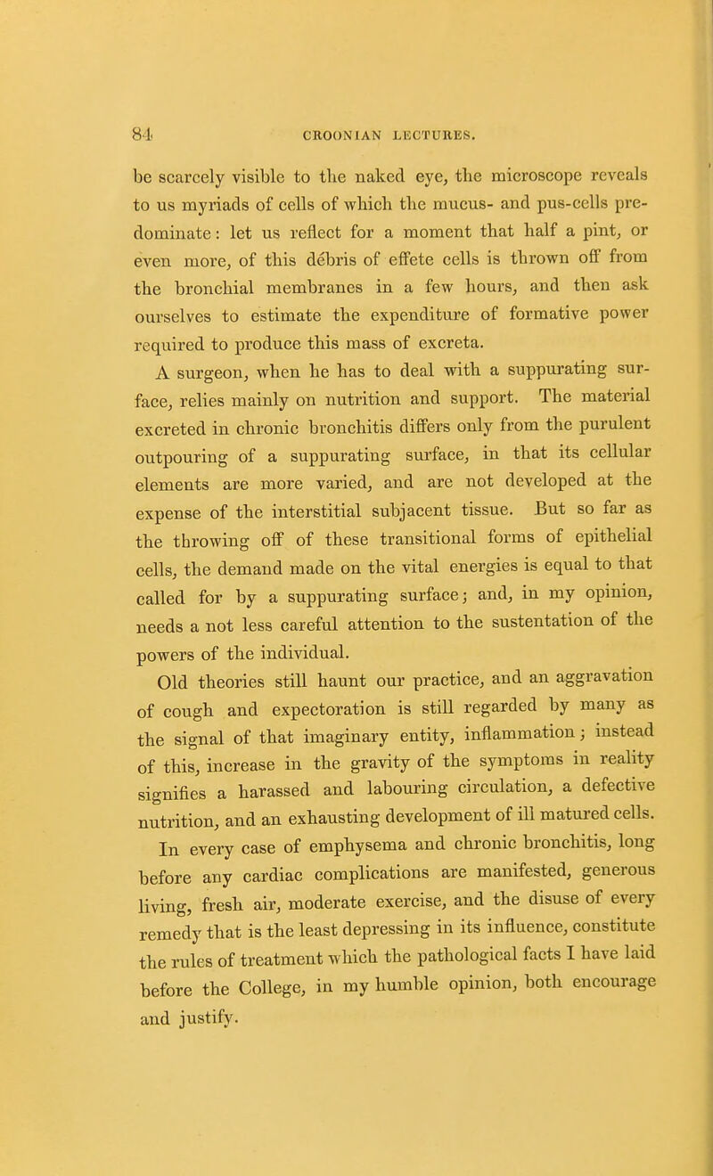 be scarcely visible to the naked eye, tlie microscope reveals to us myriads of cells of which the mucus- and pus-cells pre- dominate : let us reflect for a moment that half a pint, or even more, of this debris of effete cells is thrown ofi from the bronchial membranes in a few hours, and then ask ourselves to estimate the expenditure of formative power required to produce this mass of excreta. A surgeon, when he has to deal with a suppurating sur- face, relies mainly on nutrition and support. The material excreted in chronic bronchitis difi'ers only from the purulent outpouring of a suppurating surface, in that its cellular elements are more varied, and are not developed at the expense of the interstitial subjacent tissue. But so far as the throwing off of these transitional forms of epithelial cells, the demand made on the vital energies is equal to that called for by a suppurating surface; and, in my opinion, needs a not less careful attention to the sustentation of the powers of the individual. Old theories still haunt our practice, and an aggravation of cough and expectoration is still regarded by many as the signal of that imaginary entity, inflammation; instead of this, increase in the gravity of the symptoms in reality signifies a harassed and labouring circulation, a defective nutrition, and an exhausting development of ill matured cells. In every case of emphysema and chronic bronchitis, long before any cardiac complications are manifested, generous living, fresh air, moderate exercise, and the disuse of every remedy that is the least depressing in its influence, constitute the rules of treatment which the pathological facts 1 have laid before the College, in my humble opinion, both encourage and justify.