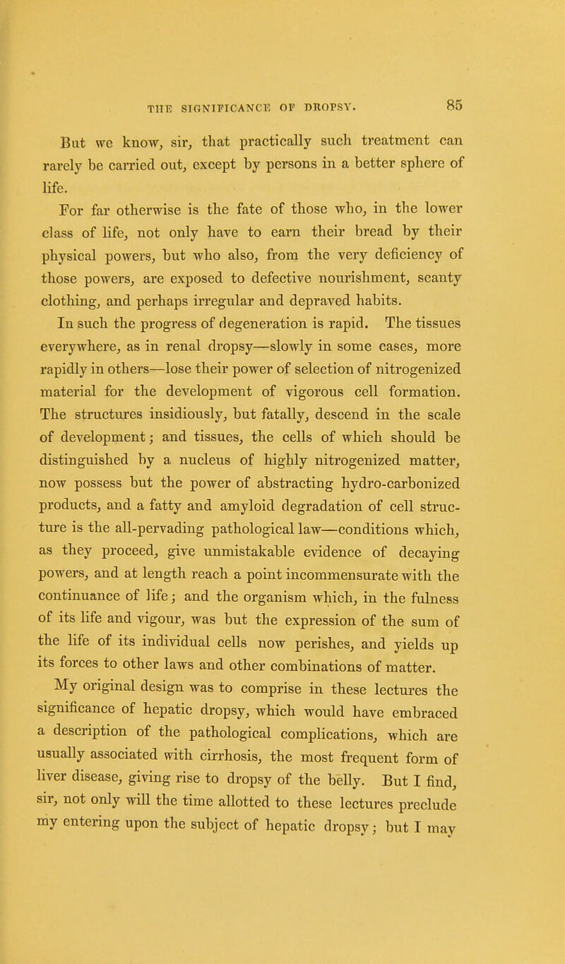 But wc know, sir, that practically such treatment can rarely be carried out, except by persons in a better sphere of life. For far otherwise is the fate of those who, in the lower class of life, not only have to earn their bread by their physical powers, but who also, from the very deficiency of those powers, are exposed to defective nourishment, scanty clothing, and perhaps irregular and depraved habits. In such the progress of degeneration is rapid. The tissues everywhere, as in renal dropsy—slowly in some cases, more rapidly in others—lose their power of selection of nitrogenized material for the development of vigorous cell formation. The structures insidiously, but fatally, descend in the scale of development; and tissues, the cells of which should be distinguished by a nucleus of highly nitrogenized matter, now possess but the power of abstracting bydro-carbonized products, and a fatty and amyloid degradation of cell struc- ture is the all-pervading pathological law—conditions which, as they proceed, give unmistakable evidence of decaying powers, and at length reach a point incommensurate with the continuance of life; and the organism which, in the fulness of its life and vigour, was but the expression of the sum of the life of its individual cells now perishes, and yields up its forces to other laws and other combinations of matter. My original design was to comprise in these lectures the significance of hepatic dropsy, which would have embraced a description of the pathological complications, which are usually associated with cirrhosis, the most frequent form of liver disease, giving rise to dropsy of the belly. But I find, sir, not only will the time allotted to these lectures preclude my entering upon the subject of hepatic dropsy; but I may