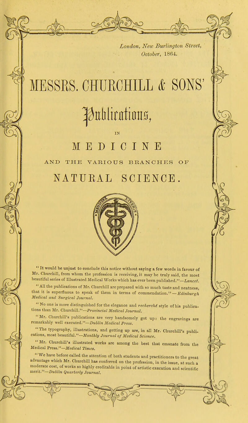 London, New Burlington Street, October, 1804. MESSRS. CHURCHILL & SONS' IN MEDICINE AND THE VARIOUS BRANCHES OF NATUEAL SCIENCE.  It would be unjust to conclude this notice without saying a few words in favour of Mr. Churchill, from whom the profession is receiving, it may be truly said, the most beautiful series of Illustrated Medical Works which has ever been published.—iajice<.  All the publications of Mr. Churchill are prepared with so much taste and neatness, that it is superfluous to speak of them in terms of commendation.— £dm6«,-g-A Medical and Surgical Journal.  No one is more distinguished for the elegance and reclierchi style of his publica- tions than Mr. Churchill.—Prouinciai MedicalJournal.  Mr. Churchill's publications are very handsomely got up: the engravings are remarkably well executed.—iJai/m Medical Press. The typography, Illustrations, and getting up are, in all Mr. Churchill's publi- cations, most beautiful.—^/oni/i/^^ Journal of Medical Science,  Mr. ChurchiU's illustrated works are among the best that emanate from the Medical Pieaa.—Medical Times.  We have before called the attention of both students and practitioners to the great advantage which Mr. Churchill has conferred on the profession, in the issue, at such a moderate cost, of works so highly creditable in point of artistic execution and scientific merit.—Dublin Quarterly Journal.