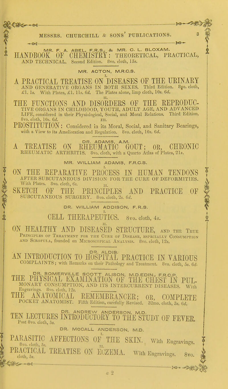 fMESSRS. CHURCHILL & SONS PUBLICATIONS. 3 <(. MR. F. A. ABEL, F.R.S., &. MR. O. L. BLOXAM. ^ HANDBOOK OF CHEMISTEY: theoketical, practical, AND TECHNICAL. Second Edition. 8vo. cloth, 15s. MR. ACTON, M.R.C.S. A PEACTICAL TREATISE ON DISEASES OF THE URINAEY AND GENERATIVE ORGANS IN BOTH SEXES. Third Edition. 8yo. cloth, £1. Is. With Plates, £1. lis. 6d. The Plates alone, limp cloth, 10s. 6d. THE FUNCTIONS AND DISOKDERS OF THE REPRODUC- TIVE ORGANS IN CHILDHOOD, YOUTH, ADULT AGE, AND ADVANCED LIFE, considered in their Physiological, Social, and Moral Relations. Third Edition. 8vo. cloth, 10s. 6d. in. PROSTITUTION: Considered iu its Moral, Social, and Sanitary Bearings, with a View to its Amelioration and Regulation. 8vo. cloth, 10s. 6d. DR. ADAMS, A.M. A TREATISE ON RHEUMATIC GOUT; OS, CHRONIC RHEUMATIC ARTHRITIS. 8vo. cloth, with a Quarto Atlas of Plates, 21s. MR. WILLIAM ADAMS, F.R.C.S. t ON THE REPARATIVE PROCESS IN HUMAN TENDONS AFTER SUBCUTANEOUS DIVISION FOR THE CURE OF DEFORMITIES. ^ With Plates. 8vo. cloth, 6s. u I SKETCH OF THE PRINCIPLES AND PRACTICE OF g SUBCUTANEOUS SURGERY. 8vo. cloth, 2s. 6d. V DR. WILLIAM ADDISON, F. R.S. I CELL THERAPEUTICS. 8vo. doth, 4.. ON HEALTHY AND DISEASED STRUCTURE, and the True Principles of Treatment for the Cure of Disease, especially Consumption AND Scrofula, founded on Microscopical Analysis. 8vo. cloth, r2s. AN INTRODUCTION TO HOSPITAL PRACTICE IN YARIOUS COMPLAINTS; with Remarks on their Pathology and Treatment. 8vo. cloth, 5s. 6d- rrn-n TR^-iT^Pr^%^\''hi^^ SCOTT ALISON, M.D.EDIN., F.R.C.P. THE PHYSICAL EXAMINATION OF THE CHEST IN PUL- MONARY CONSUMPTION, AND ITS INTERCURRENT DISEASES. With Engravings. 8vo. cloth, 12s. THE ANATOMICAL REMEMBRANCER; OE, COMPLETE POCKET ANATOMIST. Fifth Edition, carbfully Revised. 32mo. cloth, 3s. 6rf. TEN LECTURES INiEurUOTOlTYlu^TaDr OP FEVEE Post 8vo. cloth, Ss. DR. MOCALL ANDERSON, M.D. I. PARASITIC AFFECTIONS OF THE SKIN. With Engravings 8vo. cloth, 5s. n b'uviUjjB, PRACTICAL TREATISE ON E(jZEMA. With Engravings. 8vo cloth, 5s. ° ° u»u, ^gp^-e^ ■ .