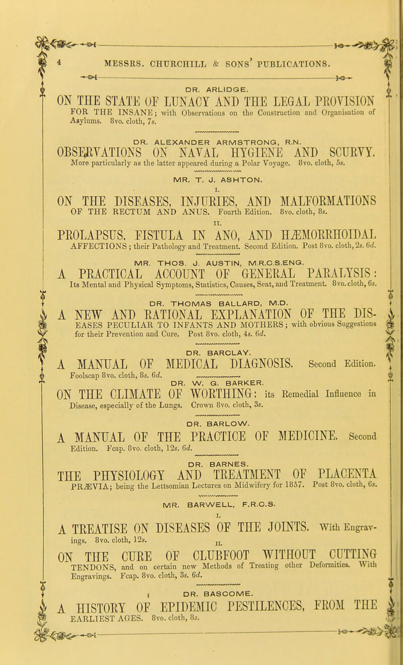 4 MESSRS. CHURCHILL & SONS' PUBLICATIONS. ■ » DR. ARLIDGE. ON THE STATE OF LUNACY AND THE LEGAL PROVISION FOR THE INSANE; with Observations on the Coustruction and Organiwitiou of Asyhims. 8vo. cloth, 7s. DR. ALEXANDER ARMSTRONG, R.N. OBSWATIONS ON NAVAL HYGIENE AND SCURVY. More particularly as the latter appeared during a Polar Voj'age. 8vo. cloth, 5s. MR. T. J. ASHTON. ON THE DISEASES, INJURIES, AND MALEORMATIONS OF THE RECTUM AND ANUS. Fourth Edition. 8vo. cloth, 8s. PROLAPSUS. EISTULA IN ANO, AND H«ORRHOIDAL AFFECTIONS ; their Pathology and Treatment. Second Edition. Post 8vo. cloth, 2s. 6d. MR. THOS. J. AUSTIN, M.R.C.S.ENG. A PRACTICAL ACCOUNT OF GENERAL PARALYSIS: Its Mental and Physical Symptoms, Statistics, Causes, Seat, and Treatment. 8vo. cloth, 6s. DR. THOMAS BALLARD, M.D. A NEW AND RATIONAL EXPLANATION OF THE DIS- \ EASES PECULIAR TO INFANTS AND MOTHERS; with obvious Suggestions ^ for their Prevention and Cure. Post 8vo. cloth, 4s. 6d. ^ DR. BARCLAY. ^ A MANUAL OF MEDICAL DIAGNOSIS. Second Edition. Foolscap 8vo. cloth, 8s. 6d. . . DR. W. G. BARKER. ON THE CLIMATE OF WORTHING: its Remedial influence in Disease, especially of the Lungs. Crown 8vo. cloth, 3s. DR. BARLOW. A MANUAL OF THE PRACTICE OF MEDICINE. Second Edition. Fcap. 8vo. cloth, 12s. 6d. DR. BARNES. THE PHYSIOLOGY AND TREATMENT OF PLACENTA PR.ffiVIA; being the Lettsomian Lectures on Midwifery for 1857. Post 8vo. cloth, 6s. MR. BARWELL, F.R.C.S. I. A TREATISE ON DISEASES OF THE JOINTS. With Eugrav- ings. 8vo. cloth, 12s. jj_ ON THE CURE OF CLUBFOOT WITHOUT CUTTING TENDONS, and on certain new Methods of Treating other Deformities. With Engravings. Fcap. 8vo. cloth, 3s. 6d. t DR. BASGOME. A HISTORY OF EPIDEMIC PESTILENCES, FROM THE EARLIEST AGES. 8vo. cloth, Hs. — 3^-3^