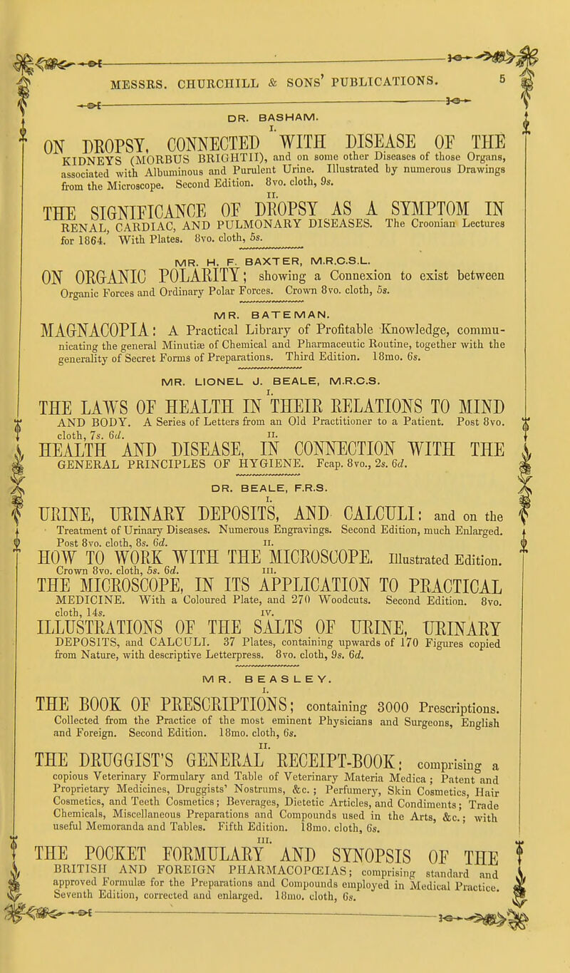 ^ ; }<3 . MESSRS. CHURCHILL & SONs' PUBLICATIONS. . ^ ^e-i DR. BASHAM. ON DEOPSY. CONNECTED wiTH DISEASE OF THE KIDNEYS (MORBUS BRIGHTII), nnd on some other Diseases of those Organs, associated with Albuminous and Purulent Urine. Illustrated by numerous Drawings from the Microscope. Second Edition. 8vo. cloth, 9s. THE SIGNIFICANCE OE DEOPSY AS A SYMPTOM IN RENAL CARDIAC, AND PULMONARY DISEASES. The Croonian Lectures for 1864.' With Plates. 8vo. cloth, 5s. MR. H. F. BAXTER, M.R.C.S.L. ON ORGANIC POLARITY; showing a Connexion to exist between Organic Forces and Ordinary Polar Forces. Crown 8vo. cloth, 5s. MR. BATEMAN. MAGNACOPIA: A Practical Library of Profitable Knowledge, commu- nicating the general Minutiae of Chemical and Pharmaceutic Routine, together with the generality of Secret Forms of Preparations. Third Edition. 18mo. 6s. MR. LIONEL J. BEALE, M.R.C.S. THE LAWS OE HEALTH IN THEIR RELATIONS TO MIND ' AND BODY. A Series of Letters from an Old Practitioner to a Patient. Post 8vo. cloth, 7s. 6d. H. , HEALTH AND DISEASE, IN CONNECTION WITH THE I GENERAL PRINCIPLES OF HYGIENE. Fcap. 8vo., 2s. Gc/. ^ DR. BEALE, F.R.S. URINE, URINARY DEPOSITS, AND CALCULI: and on the Treatment of Urinary Diseases. Numerous Engravings. Second Edition, much Enlarged. Post 8vo. cloth, 8s. Gd. ll. HOW TO WORK WITH THE MICROSCOPE, illustrated Edition. Crown 8vo. cloth, 5s. 6d. m. THE MICROSCOPE, IN ITS APPLICATION TO PRACTICAL MEDICINE. With a Coloured Plate, and 270 Woodcuts. Second Edition. 8vo. cloth, 14s. IV. ILLUSTRATIONS OE THE SALTS OF URINE, URINARY DEPOSITS, and CALCULI. 37 Plates, containing upwards of 170 Figures copied from Nature, with descriptive Letterpress. 8vo. cloth, 9s. 6d, MR. BEASLEY. THE BOOK OF PRESCRIPTIONS; containing 3000 Prescriptions. Collected from the Practice of the most eminent Physicians and Surgeons, English and Foreign. Second Edition. 18mo. cloth, 6s. THE DRUGGIST'S GENERAL' RECEIPT-BOOK; comprising a copious Veterinary Formulary and Table of Veterinary Materia Medica ; Patent and Proprietary Medicines, Druggists' Nostrums, &c. ; Perfumery, Skin Cosmetics, Hair Cosmetics, and Teeth Cosmetics; Beverages, Dietetic Articles, and Condiments; Trade Chemicals, Miscellaneous Preparations and Compounds used in the Arts &c. • with useful Memoranda and Tables. Fifth Edition. 18mo. cloth, 6s. ' III. THE POCKET FORMULARY AND SYNOPSIS OF THE BRITISH AND FOREIGN PHARMACOPEIAS; comprising standard and approved Formulte for the Preparations and Compounds employed in Medical Practice. Seventh Edition, corrected and enlarged. 18mo. cloth, 6s. f^^^ :