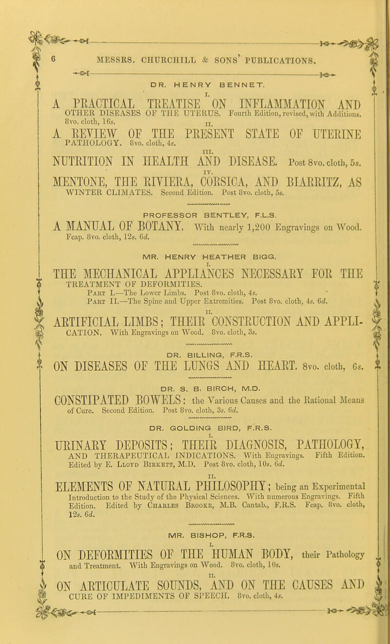 —^—• ,^^5^^ § 6 MESSRS. CHURCHILL & SONS' PUBLICATIONS. ——— fe— y DR. HENRY BENNET. ^ A PRACTICAL TREATISEON INFLAMMATION AND OTHER DISEASES OF THE UTERUS. Fourth Edition, revised, with AddiiioiiB. 8vo. cloth, I6s. jj A REVIEW OE THE PRESENT STATE OE UTERINE PATHOLOGY. 8vo. cloth, 4s. III. NUTRITION IN HEALTH AND DISEASE. Post 8vo. cloth, 5*. MENTONE, THE RIYIERA, CORSICA, AND BIARRITZ, AS WINTER CLIMATES. Second Edition. Post Ovo. cloth, 5s. PROFESSOR BENTLEY, F.L.S. A MANUAL OF BOTANY. With nearly 1,200 Engravings on Wood. Fcap. 8vo. cloth, 12s. 6d. MR. HENRY HEATHER BIGG. THE MECHANICAL APPLIANCES NECESSARY FOR THE TREATMENT OF DEFORMITIES. T Part I.—The Lower Limbs. Post 8vo. cloth, 4s. Part II.—The Spine and Upper Extremities. Post 8vo. cloth, 4s. 6d. V ARTIFICIAL LIMBS; THEIrcONSTRUCTION AND APPLI CATION. With Engravings on Wood. 8vo. cloth, 3s. DR. BILLING, F.R.S. ON DISEASES OF THE LUNGS AND HEART. Svo. doth, 6.. i DR. S. B. BIRCH, M.D. CONSTIPATED BOWELS : the Various Causes and the Eational Means of Cure. Second Edition. Post 8vo. cloth, 3s. 6d. DR. GOLDING BIRD, F.R.S. URINARY DEPOSITS; THEIR DIAGNOSIS, PATHOLOGY, AND THERAPEUTICAL INDICATIONS. With Engravings. Fifth Edition. Edited by E. Lloyd Birkett, M.D. Post 8vo. cloth, 10s. 6d. ELEMENTS OF NATURAL PHILOSOPHY; being an Experimental Introduction to the Study of the Physical Sciences. With numerous Engravings. Fifth Edition. Edited by Charles Brooke, M.B. Cantab., F.RS. Fcap. 8vo. cloth, 12s. 6d. MR. BISHOP, F.R.S. ON DEFORMITIES OF THE IIUMAN BODY, their Pathology and Treatment. With Engravings on Wood. 8vo. cloth, 10s. i> ON ARTICULATE SOUNDS, AND ON THE CAUSES AND P CURE OF IMPEDIMENTS OF SPEECH. 8vo. cloth, 4s. 3o >