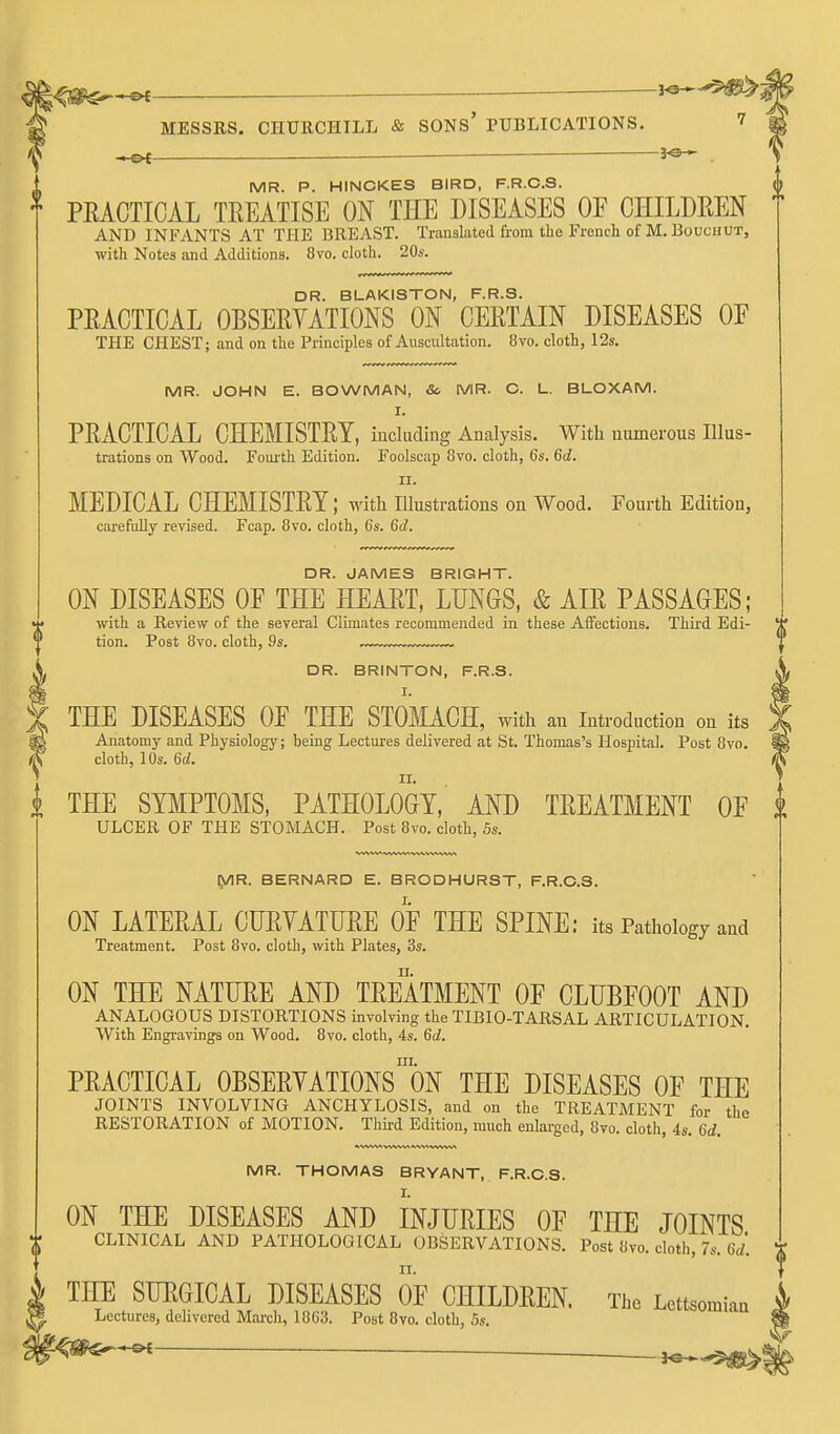 ^ . MR. P. HINCKES BIRD, F.R.O.S. PEACTICAL TREATISE ON THE DISEASES OF CHILDEEN AND INFANTS AT THE BREAST. Translated from the French of M. Bouchut, with Notes and Additions. 8vo. cloth. 20s. DR. BLAKISTON, F.R.S. PRACTICAL OBSERVATIONS ON CERTAIN DISEASES OE THE CHEST; and on the Principles of Auscultation. 8vo. cloth, I2s. MR. JOHN E. BOWMAN, Sc MR. C. L. BLOXAM. I. PRACTICAL CHEMISTRY, including Analysis. With numerous IIlus- trations on Wood. Foiu'th Edition. Foolscap 8vo. cloth, 6s. 6d. II. MEDICAL CHEMISTRY; with illustrations on Wood. Fourth Edition, carefully revised. Fcap. 8vo. cloth, 6s. 6d. DR. JAMES BRIGHT. ON DISEASES OE THE HEART, LUNGS, & AIR PASSAGES; with a Review of the several Climates recommended in these Affections. Third Edi- tion. Post 8vo. cloth, 9s. —™™ DR. BRINTON, F.R.S. I. THE DISEASES OE THE STOMACH, with an introduction on its Anatomy and Physiology; being Lectures delivered at St. Thomas's Hospital. Post 8vo. cloth, 10s. 6d. THE SBIPTOMS, PATHOLOGY, AND TREATMENT OP ULCER OF THE STOMACH. Post 8vo. cloth, 5s. [y\R. BERNARD E. BRODHURST, F.R.O.S. ON LATERAL CURYATURE OE THE SPINE: its Pathology and Treatment. Post 8vo. cloth, with Plates, 3s. ON THE NATURE AND TREATMENT OF CLUBFOOT AND ANALOGOUS DISTORTIONS involving the TIBIO-TARSAL ARTICULATION. With Engravings on Wood. 8vo. cloth, 4s. 6d. III. PRACTICAL OBSERYATIONS ON THE DISEASES OF THE JOINTS INVOLVING ANCHYLOSIS, and on the TREATMENT for the RESTORATION of MOTION. Third Edition, much enlarged, 8vo. cloth, 4s. 6d. MR. THOMAS BRYANT, F.R.O.S. ON THE DISEASES AND INJURIES OF THE JOINTS CLINICAL AND PATHOLOGICAL OBSERVATIONS. Post 8vo. cloth, 7s. OU THE SURGICAL DISEASES OF CHILDREN. The Lettsomian Lectures, delivered March, 1863. Post 8vo. cloth, 5s. ^