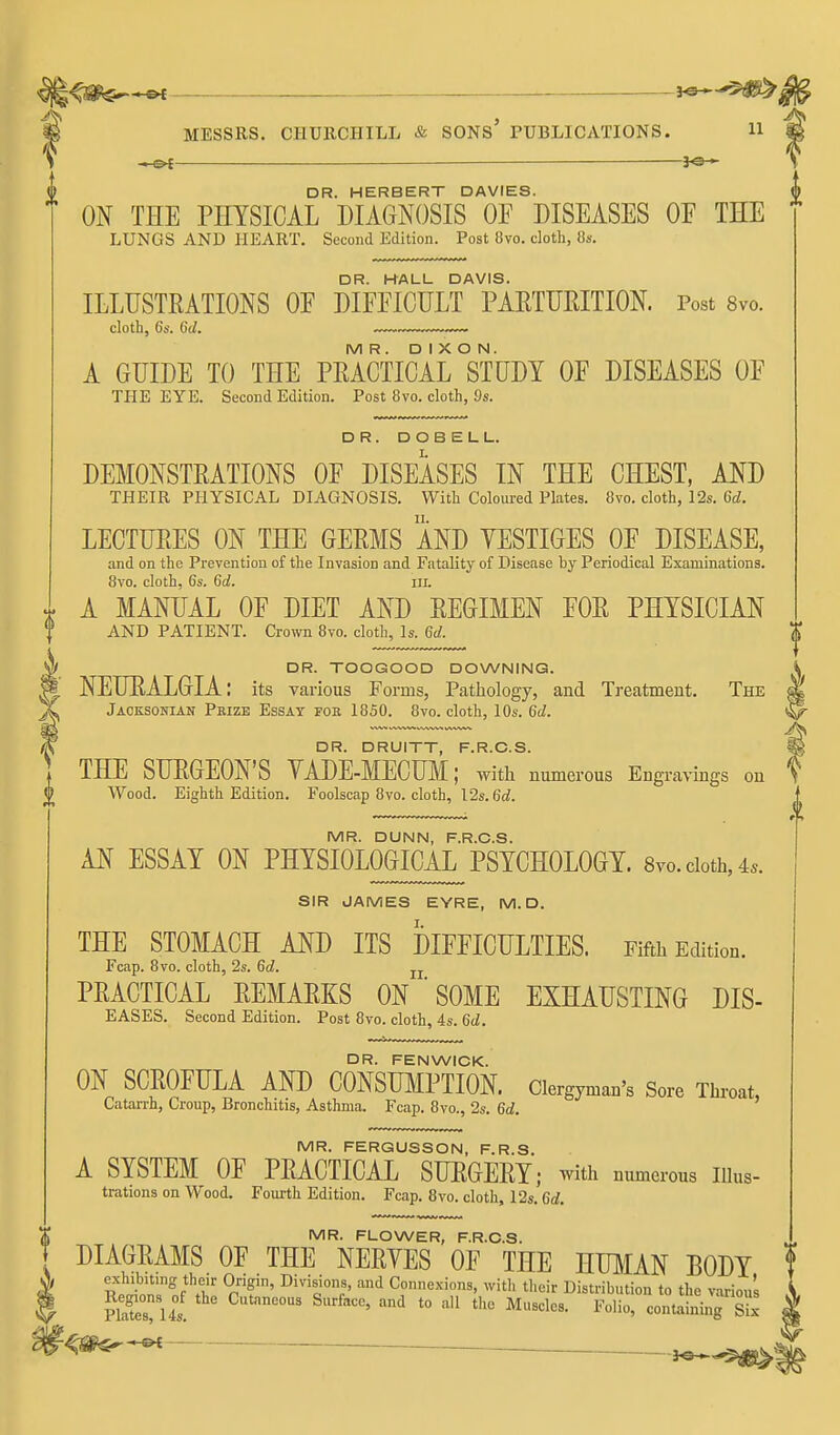 MESSRS. CHURCHILL & SONs' PUBLICATIONS. H —(SK DR. HERBERT DAVIES. ON THE PHYSICAL DIAGNOSIS OF DISEASES OF THE LUNGS AND HEART. Second Edition. Post 8vo. doth, Os. DR. HALL DAVIS. ILLUSTRATIONS OF DIFFICULT PARTURITION. Post 8vo. cloth, 6s. 6il. MR. DIXON. A GUIDE TO THE PRACTICAL STUDY OF DISEASES OF THE EYE. Second Edition. Post 8vo. cloth, 9s. DR. DOBELL. DEMONSTRATIONS OF DISEASES IN THE CHEST, AND THEIR PHYSICAL DIAGNOSIS. With Coloured Plates. 8vo. cloth, 12s. 6d. LECTURES ON THE GERMS AND YESTIGES OF DISEASE, and on the Prevention of the Invasion and Fatality of Disease by Periodical Examinations. 8vo. cloth. 6s, 6d. iii. A MANUAL OF DIET AND REGIMEN FOR PHYSICIAN AND PATIENT. Crown 8vo. cloth. Is. 6d. DR. TOOGOOD DOWNING. NEURALGIA: its various Forms, Pathology, and Treatment. The Jaoksonian Peize Essay fob 1850. 8vo. cloth, 10s. 6d. DR. DRUITT, F.R.O.S. THE SURGEON'S VADE-MECUM; with numerous Engravings on Wood. Eighth Edition. Foolscap 8vo. cloth, 12s. 6rf. MR. DUNN, F.R.C.S. AN ESSAY ON PHYSIOLOGICAL PSYCHOLOGY. 8vo. cloth, 4.. SIR JAMES EYRE, M. D. THE STOMACH AND ITS DIFFICULTIES. Fifth Edition. Fcap. 8vo. cloth, 2s. 6d. ^j. PRACTICAL REMARKS ON ' SOME EXHAUSTING DIS- EASES. Second Edition. Post 8vo. cloth, 4s. 6d. DR. FENWIOK. ON SCROFULA AND CONSUMPTION. Clergyman's Sore Throat, Catarrh, Croup, Bronchitis, Asthma. Fcap. 8vo., 2s. 6d. MR. FERGUSSON, F.R.S. A SYSTEM OF PRACTICAL SURGERY; with numerous lUus- trations on Wood. Fourth Edition. Fcap. 8vo. cloth, 12s. 6d. MR. FLOWER, F.R.C.S. DIAGRAMS OF THE NERYES OF THE HUMAN BODY exhibiting their Origin, Divisions, and Connexions, witli their Distribution to the various nSul '^ *° '^'^ containing s