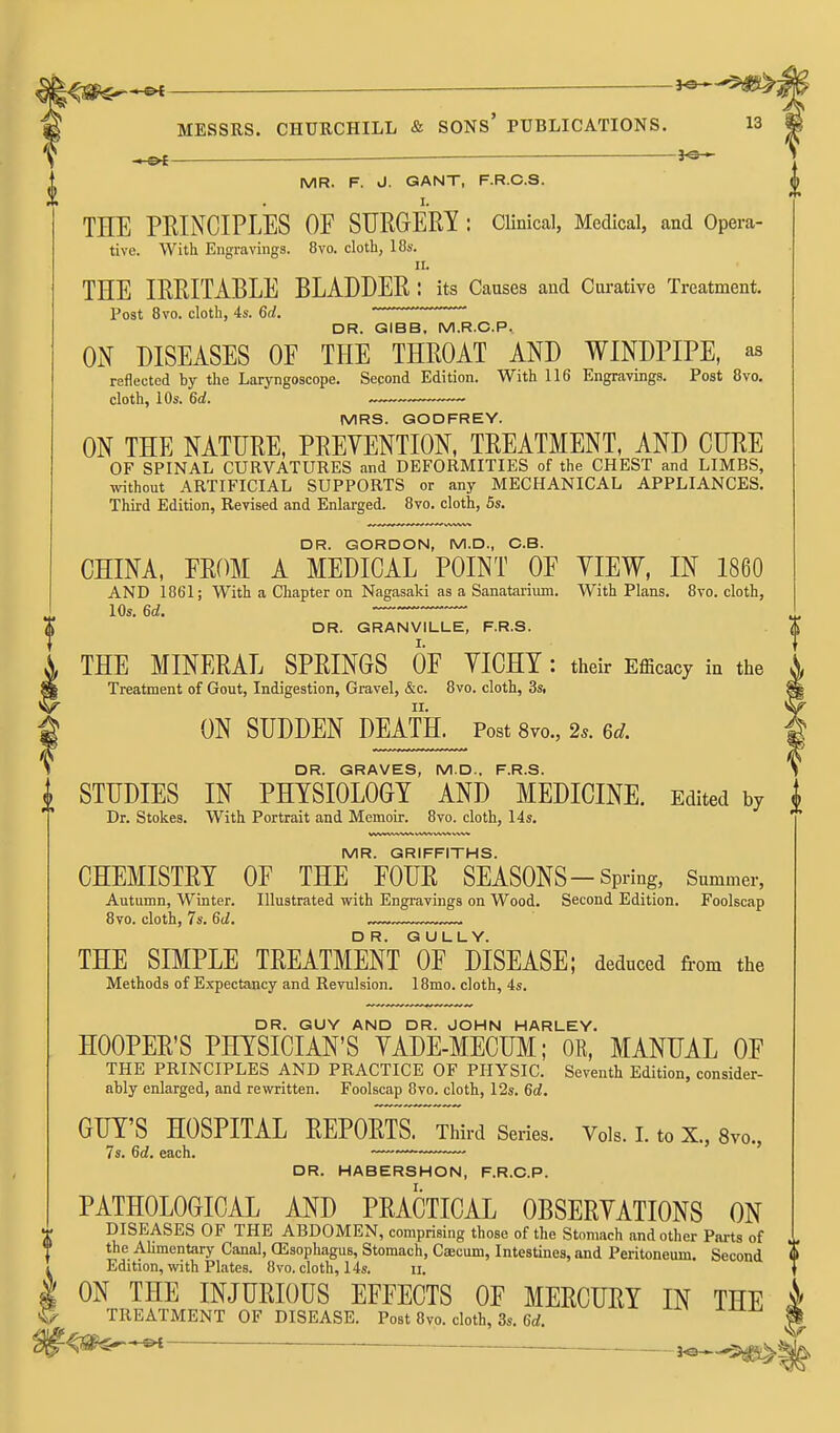 ■ MR. F. J. GANT, F.R.C.S. THE PEINCIPLES OF SURGERY : CUnical, Medical, and Opera- tive. With Engravings. 8vo. cloth, 18s. II. THE IRRITABLE BLADDER : its Causes and Oiu-ative Treatment. Post Bvo. cloth, 4s. 6d. DR. GIBB, M.R.C.P, ON DISEASES OF THE THROAT AND WINDPIPE, as reflected by the Laryngoscope. Second Edition. With 116 Engravings. Post 8vo. cloth, 10s. 6d. MRS. GODFREY. ON THE NATURE, PREVENTION, TREATMENT, AND CURE OF SPINAL CURVATURES and DEFORMITIES of the CHEST and LIMBS, without ARTIFICIAL SUPPORTS or any MECHANICAL APPLIANCES. Third Edition, Revised and Enlarged. Bvo. cloth, 5s. DR. GORDON, M.D., C.B. CHINA, FROM A MEDICAL POINT OF YIEW, IN 1860 AND 1861; With a Chapter on Nagasaki as a Sanatarium. With Plans. 8vo. cloth, 10s. 6d. DR. GRANVILLE, F.R.S. THE MINERAL SPRINGS OF YICHY : their Efficacy in the Treatment of Gout, Indigestion, Gravel, &c. 8vo. cloth, 3s, ON SUDDEN DEATH. Post8vo.,2.. 6d. DR. GRAVES, MD.. F.R.S. STUDIES IN PHYSIOLOGY AND MEDICINE. Edited by Dr. Stokes. With Portrait and Memoir. Bvo. cloth, 14s. MR. GRIFFITHS. CHEMISTRY OF THE FOUR SEASONS-Spring, Snmmer, Autumn, Winter. Illustrated with Engi-avings on Wood. Second Edition. Foolscap Bvo. cloth, 7s. 6d. .™ THE SIMPLE TREATMENT of disease; deduced from the Methods of Expectancy and Revulsion. 18mo. cloth, 4s. DR. GUY AND DR. JOHN HARLEY. HOOPER'S PHYSICIAN'S YADE-MECUM; OR. MANUAL OF THE PRINCIPLES AND PRACTICE OF PHYSIC. Seventh Edition, consider- ably enlarged, and rewritten. Foolscap 8vo. cloth, 12s. 6d. GUY'S HOSPITAL REPORTS. Third Series. Vols. I. to X., 8vo., 7s. 6d. each. —~~ DR. HABERSHON, F.R.O.P. PATHOLOGICAL AND PRACTICAL OBSERYATIONS ON DISEASES OF THE ABDOMEN, comprising those of the Stomach and other Parts of the Alimentary Canal, OSsophagus, Stomach, Caecum, Intestines, and Peritoneum. Second Edition, with Plates. Bvo. cloth, 14s. n. ON THE INJURIOUS EFFECTS OF MERCURY IN THE TREATMENT OF DISEASE. Post Bvo. cloth, 3s. 6rf. ^S^^ —