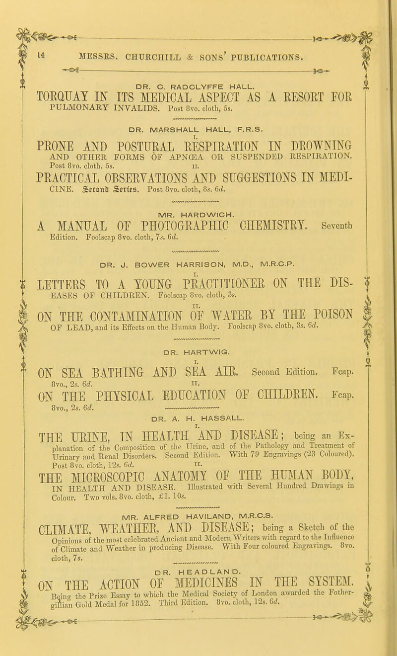 14 MESSRS. CHURCHILL & SONs' PUBLICATIONS. ' oc— fo— DR. C. RADCLYFFE HALL. TOEQUAY IN ITS MEDICAL ASPECT AS A EESOET FOE PULMONARY INVALIDS. Post 8vo. cloth, 5s. DR. MARSHALL HALL, F.R.S. PEONE AND POSTUEAL EESPIEATION IN DEOWNING AND OTHER FORMS OF APNOSA OR SUSPENDED RESPIRATION. Post 8vo. cloth. 5s. II. PEACTICAL OBSEEYATIONS AND SUGGESTIONS IN MEDI- CINE. Setontt SfV(es. Post Ovo. cloth, 8s. 6(Z. MR. HARDWICH. A MANUAL OP PHOTOGEAPHIC CEEMISTEY. Seventh Edition. Foolscap Bvo. cloth, 7s. M. DR. J. BOWER HARRISON, M.D., M.R.C.P. LETTEES TO A YOUNG PEACTITIONEE ON THE DIS- \ EASES OF CHILDREN. Foolscap Bvo. cloth, 3s. ^ ON THE CONTAMINATION OF WATEE BY THE POISON | OF LEAD, and its Effects on the Human Body. Foolscap Bvo. cloth, 3s. %d. ^ DR. HARTWIG. I. ON SEA BATHING AND SEA AIE. Second Edition. Fcap. Bvo., 2s. 6d. II- ON THE PHYSICAL EDUCATION OF CHILDEEN. Fcap. 8vo., 2s. 6d. DR. A. H. HASSALL. THE UEINE, IN HEALTH AND DISEASE; being an Ex- planation of the Composition of the Urine, and of the Pathology and Treatment of Urinary and Renal Disorders. Second Edition. With 79 Engravings (23 Coloured). Post Bvo. cloth, 12s. 6d. n. THE MICEOSCOPIC ANATOMY OF THE HmiAN BODY, IN HEALTH AND DISEASE. Illustrated with Several Hundred Drawings in Colour. Two vols. Bvo. cloth, £1. 10s. MR. ALFRED HAVILAND, M.R.CS. CLIMATE, WEATHEE, AND DISEASE; being a Sketch of the Opinions of the most celebrated Ancient and Modem Writers with regard to the Influence of Climate and Weather in producing Disease. With Four coloured Engravings. 8vo. cloth, 7s. ON THE ACTION oT'MEDICINES IN THE SYSTEM. Bcinrr the Prize Essay to which tlic Medical Society of London awarded the Fother- ginian Gold Medal for 1852. Third Edition. Bvo. cloth, 12s. 6V. ^ ■ J^-'^^^J^